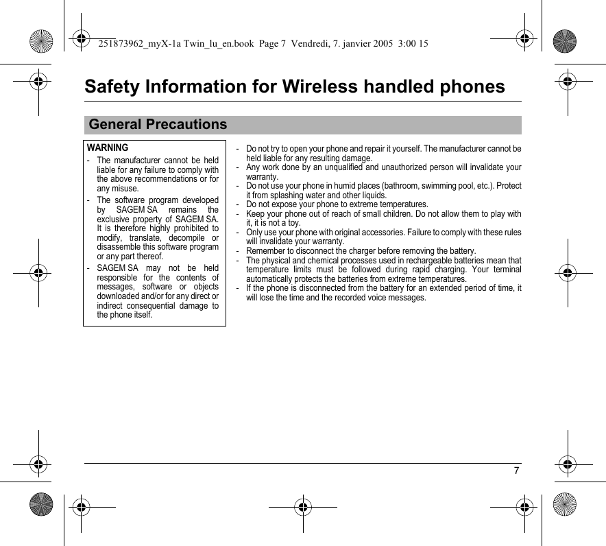 7Safety Information for Wireless handled phones- Do not try to open your phone and repair it yourself. The manufacturer cannot be held liable for any resulting damage.- Any work done by an unqualified and unauthorized person will invalidate your warranty.- Do not use your phone in humid places (bathroom, swimming pool, etc.). Protect it from splashing water and other liquids.- Do not expose your phone to extreme temperatures.- Keep your phone out of reach of small children. Do not allow them to play with it, it is not a toy.- Only use your phone with original accessories. Failure to comply with these rules will invalidate your warranty.- Remember to disconnect the charger before removing the battery.- The physical and chemical processes used in rechargeable batteries mean that temperature limits must be followed during rapid charging. Your terminal automatically protects the batteries from extreme temperatures.- If the phone is disconnected from the battery for an extended period of time, it will lose the time and the recorded voice messages.General PrecautionsWARNING- The manufacturer cannot be held liable for any failure to comply with the above recommendations or for any misuse.- The software program developed by SAGEM SA remains the exclusive property of SAGEM SA. It is therefore highly prohibited to modify, translate, decompile or disassemble this software program or any part thereof.- SAGEM SA may not be held responsible for the contents of messages, software or objects downloaded and/or for any direct or indirect consequential damage to the phone itself.251873962_myX-1a Twin_lu_en.book  Page 7  Vendredi, 7. janvier 2005  3:00 15