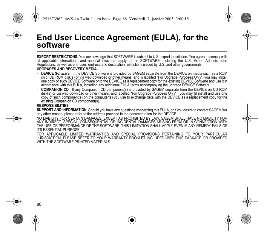 88End User Licence Agreement (EULA), for the softwareEXPORT RESTRICTIONS. You acknowledge that SOFTWARE is subject to U.S. export jurisdiction. You agree to comply with all applicable international and national laws that apply to the SOFTWARE, including the U.S. Export Administration Regulations, as well as end-user, end-use and destination restrictions issued by U.S. and other governments.UPGRADES AND RECOVERY MEDIA -DEVICE Software.  If the DEVICE Software is provided by SAGEM separate from the DEVICE on media such as a ROM chip, CD ROM disk(s) or via web download or other means, and is labelled &quot;For Upgrade Purposes Only&quot;, you may install one copy of such DEVICE Software onto the DEVICE as a replacement copy for the existing DEVICE Software and use it in accordance with this EULA, including any additional EULA terms accompanying the upgrade DEVICE Software.-COMPANION CD.  If any Companion CD component(s) is provided by SAGEM separate from the DEVICE on CD ROM disk(s) or via web download or other means, and labelled &quot;For Upgrade Purposes Only&quot; , you may (i) install and use one copy of such component(s) on the computer(s) you use to exchange data with the DEVICE as a replacement copy for the existing Companion CD component(s). RESPONSIBILITIESSUPPORT AND INFORMATION  Should you have any questions concerning this EULA, or if you desire to contact SAGEM ]for any other reason, please refer to the address provided in the documentation for the DEVICE.NO LIABILITY FOR CERTAIN DAMAGES. EXCEPT AS PROHIBITED BY LAW, SAGEM SHALL HAVE NO LIABILITY FOR ANY INDIRECT, SPECIAL, CONSEQUENTIAL OR INCIDENTAL DAMAGES ARISING FROM OR IN CONNECTION WITH THE USE OR PERFORMANCE OF THE SOFTWARE. THIS LIMITATION SHALL APPLY EVEN IF ANY REMEDY FAILS OF ITS ESSENTIAL PURPOSE. FOR APPLICABLE LIMITED WARRANTIES AND SPECIAL PROVISIONS PERTAINING TO YOUR PARTICULAR JURISDICTION, PLEASE REFER TO YOUR WARRANTY BOOKLET INCLUDED WITH THIS PACKAGE OR PROVIDED WITH THE SOFTWARE PRINTED MATERIALS.251873962_myX-1a Twin_lu_en.book  Page 88  Vendredi, 7. janvier 2005  3:00 15