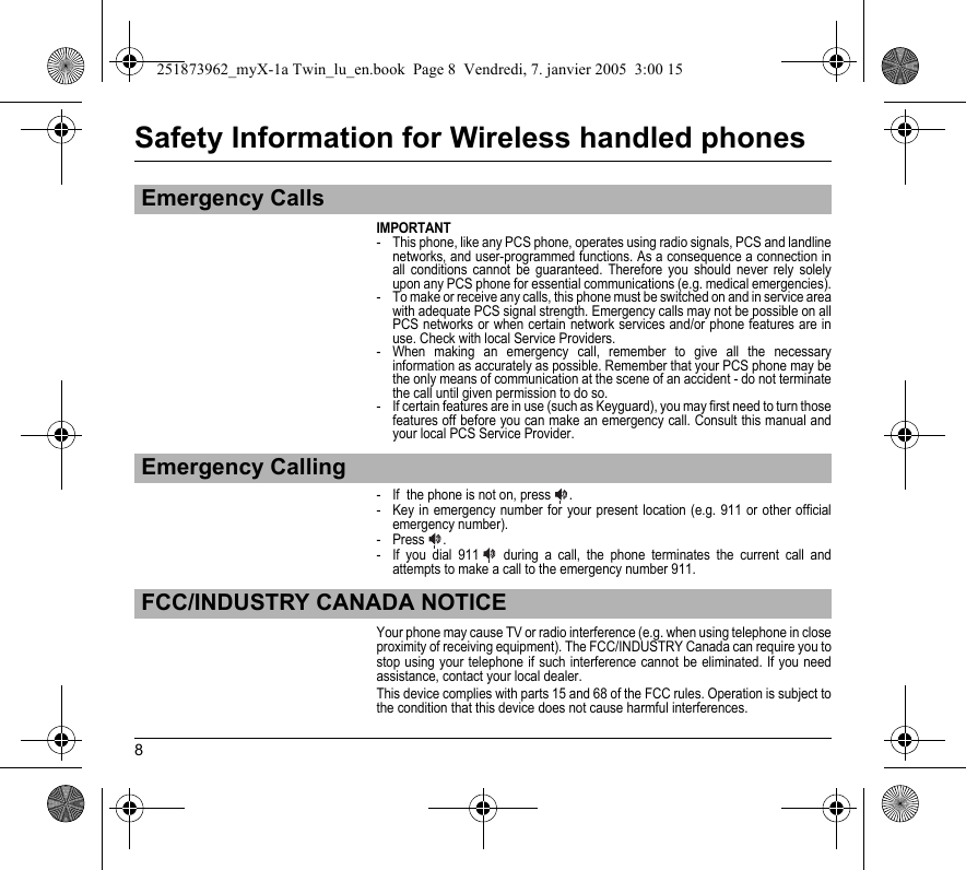 8Safety Information for Wireless handled phonesIMPORTANT- This phone, like any PCS phone, operates using radio signals, PCS and landline networks, and user-programmed functions. As a consequence a connection in all conditions cannot be guaranteed. Therefore you should never rely solely upon any PCS phone for essential communications (e.g. medical emergencies).- To make or receive any calls, this phone must be switched on and in service area with adequate PCS signal strength. Emergency calls may not be possible on all PCS networks or when certain network services and/or phone features are in use. Check with local Service Providers.- When making an emergency call, remember to give all the necessary information as accurately as possible. Remember that your PCS phone may be the only means of communication at the scene of an accident - do not terminate the call until given permission to do so.- If certain features are in use (such as Keyguard), you may first need to turn those features off before you can make an emergency call. Consult this manual and your local PCS Service Provider.- If  the phone is not on, press  .- Key in emergency number for your present location (e.g. 911 or other official emergency number).- Press .- If you dial 911   during a call, the phone terminates the current call and attempts to make a call to the emergency number 911.Your phone may cause TV or radio interference (e.g. when using telephone in close proximity of receiving equipment). The FCC/INDUSTRY Canada can require you to stop using your telephone if such interference cannot be eliminated. If you need assistance, contact your local dealer.This device complies with parts 15 and 68 of the FCC rules. Operation is subject to the condition that this device does not cause harmful interferences.Emergency CallsEmergency CallingFCC/INDUSTRY CANADA NOTICE251873962_myX-1a Twin_lu_en.book  Page 8  Vendredi, 7. janvier 2005  3:00 15