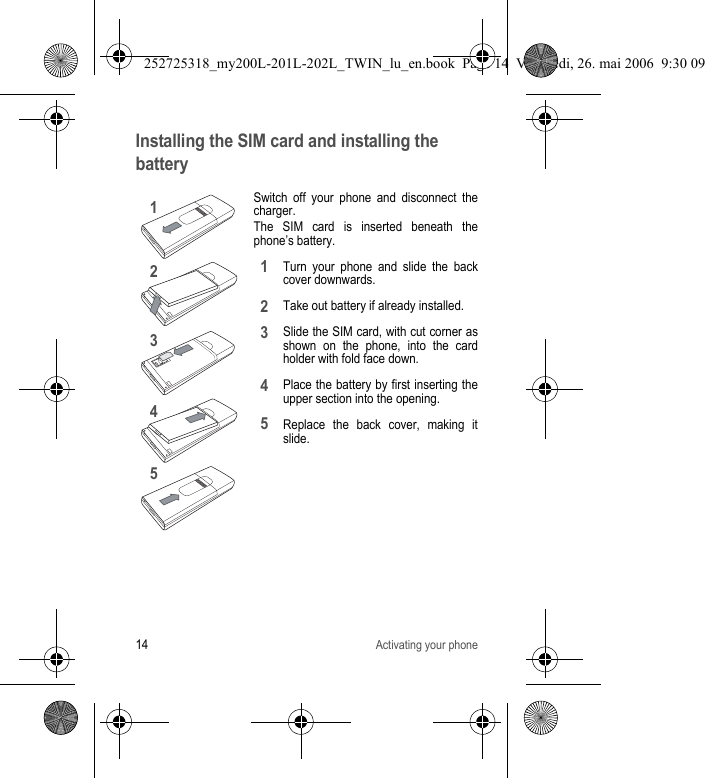 14Activating your phoneInstalling the SIM card and installing the batterySwitch off your phone and disconnect the charger.The SIM card is inserted beneath the phone’s battery.Turn your phone and slide the back cover downwards.Take out battery if already installed.Slide the SIM card, with cut corner as shown on the phone, into the card holder with fold face down.Place the battery by first inserting the upper section into the opening.Replace the back cover, making it slide.1243512345252725318_my200L-201L-202L_TWIN_lu_en.book  Page 14  Vendredi, 26. mai 2006  9:30 09