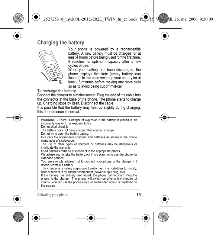 Activating your phone15Charging the batteryYour phone is powered by a rechargeable battery. A new battery must be charged for at least 4 hours before being used for the first time. It reaches its optimum capacity after a few cycles of use. When your battery has been discharged, the phone displays the state (empty battery icon flashes). In this case recharge your battery for at least 15 minutes before making any more calls so as to avoid being cut off mid-call.To recharge the batteryConnect the charger to a mains socket. Plug the end of the cable into the connector at the base of the phone. The phone starts to charge up. Charging stops by itself. Disconnect the cable. It is possible that the battery may heat up slightly during charging; this phenomenon is normal.WARNING - There is danger of explosion if the battery is placed in an incorrectly way or if it is exposed to fire.Do not short circuit it.The battery does not have any part that you can change.Do not try to open the battery casing.Use only the appropriate chargers and batteries as shown in the phone manufacturer&apos;s catalogue.The use of other types of chargers or batteries may be dangerous or invalidate the warranty.Used batteries must be disposed of in the appropriate places. We advise you to take the battery out if you plan not to use the phone for extended periods.You are strongly advised not to connect your phone to the charger if it doesn’t contain a battery.The charger is a safety step-down transformer, it is forbidden to modify, alter or replace it by another component (power supply plug, etc).If the battery has entirely discharged, the phone cannot start. Plug the phone to the charger. The phone will switch on after a few minutes of charge. You can use the phone again when the Start option is displayed on the screen.252725318_my200L-201L-202L_TWIN_lu_en.book  Page 15  Vendredi, 26. mai 2006  9:30 09