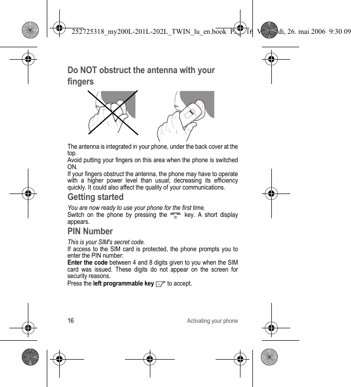 16Activating your phoneDo NOT obstruct the antenna with your fingersThe antenna is integrated in your phone, under the back cover at the top.Avoid putting your fingers on this area when the phone is switched ON.If your fingers obstruct the antenna, the phone may have to operate with a higher power level than usual; decreasing its efficiency quickly. It could also affect the quality of your communications.Getting startedYou are now ready to use your phone for the first time.Switch on the phone by pressing the   key. A short display appears.PIN NumberThis is your SIM&apos;s secret code.If access to the SIM card is protected, the phone prompts you to enter the PIN number:Enter the code between 4 and 8 digits given to you when the SIM card was issued. These digits do not appear on the screen for security reasons. Press the left programmable key  to accept. 252725318_my200L-201L-202L_TWIN_lu_en.book  Page 16  Vendredi, 26. mai 2006  9:30 09