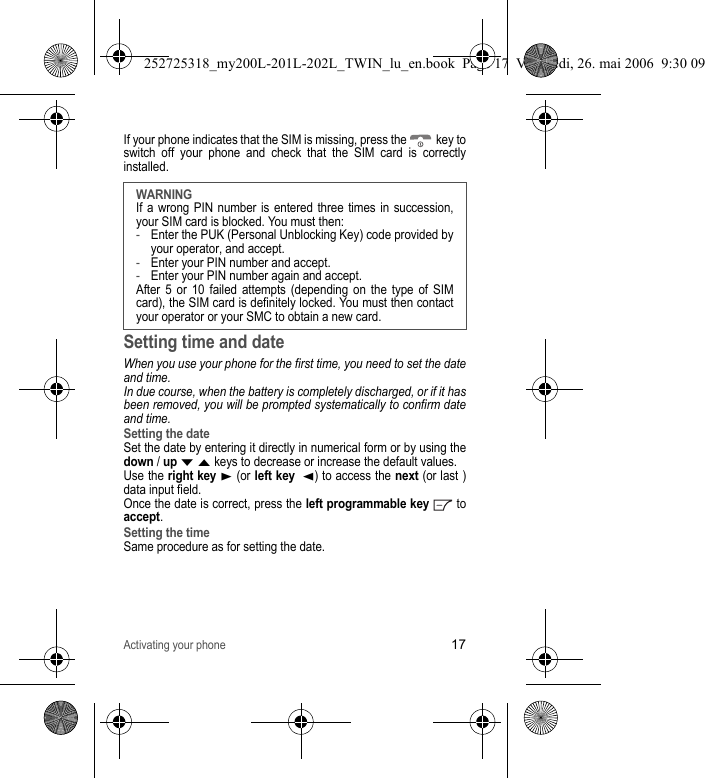 Activating your phone17If your phone indicates that the SIM is missing, press the   key to switch off your phone and check that the SIM card is correctly installed.Setting time and dateWhen you use your phone for the first time, you need to set the date and time.In due course, when the battery is completely discharged, or if it has been removed, you will be prompted systematically to confirm date and time.Setting the dateSet the date by entering it directly in numerical form or by using the down / up T S keys to decrease or increase the default values.Use the right key X (or left key  W) to access the next (or last ) data input field.Once the date is correct, press the left programmable key  to accept.Setting the timeSame procedure as for setting the date.WARNINGIf a wrong PIN number is entered three times in succession, your SIM card is blocked. You must then:-Enter the PUK (Personal Unblocking Key) code provided by your operator, and accept.-Enter your PIN number and accept. -Enter your PIN number again and accept.After 5 or 10 failed attempts (depending on the type of SIM card), the SIM card is definitely locked. You must then contact your operator or your SMC to obtain a new card. 252725318_my200L-201L-202L_TWIN_lu_en.book  Page 17  Vendredi, 26. mai 2006  9:30 09