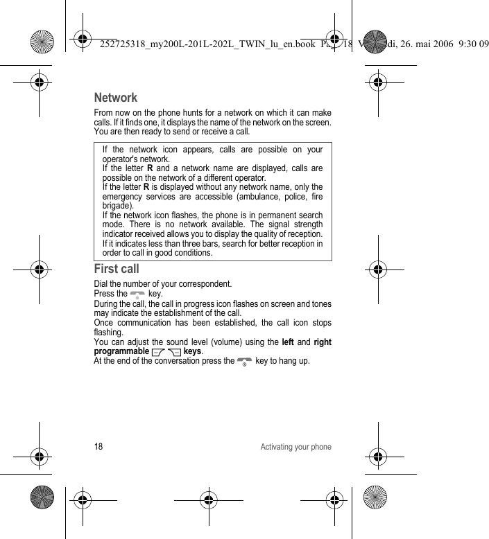18Activating your phoneNetworkFrom now on the phone hunts for a network on which it can make calls. If it finds one, it displays the name of the network on the screen. You are then ready to send or receive a call. First callDial the number of your correspondent.Press the   key. During the call, the call in progress icon flashes on screen and tones may indicate the establishment of the call.Once communication has been established, the call icon stops flashing.You can adjust the sound level (volume) using the left and right programmable   keys.At the end of the conversation press the   key to hang up.If the network icon appears, calls are possible on your operator&apos;s network.If the letter R and a network name are displayed, calls are possible on the network of a different operator. If the letter R is displayed without any network name, only the emergency services are accessible (ambulance, police, fire brigade).If the network icon flashes, the phone is in permanent search mode. There is no network available. The signal strength indicator received allows you to display the quality of reception. If it indicates less than three bars, search for better reception in order to call in good conditions.252725318_my200L-201L-202L_TWIN_lu_en.book  Page 18  Vendredi, 26. mai 2006  9:30 09