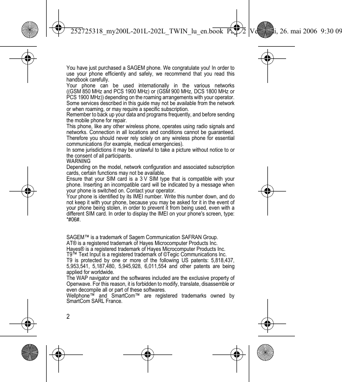 2You have just purchased a SAGEM phone. We congratulate you! In order to use your phone efficiently and safely, we recommend that you read this handbook carefully.Your phone can be used internationally in the various networks ((GSM 850 MHz and PCS 1900 MHz) or (GSM 900 MHz, DCS 1800 MHz or PCS 1900 MHz)) depending on the roaming arrangements with your operator.Some services described in this guide may not be available from the network or when roaming, or may require a specific subscription.Remember to back up your data and programs frequently, and before sending the mobile phone for repair.This phone, like any other wireless phone, operates using radio signals and networks. Connection in all locations and conditions cannot be guaranteed. Therefore you should never rely solely on any wireless phone for essential communications (for example, medical emergencies).In some jurisdictions it may be unlawful to take a picture without notice to or the consent of all participants.WARNINGDepending on the model, network configuration and associated subscription cards, certain functions may not be available.Ensure that your SIM card is a 3 V SIM type that is compatible with your phone. Inserting an incompatible card will be indicated by a message when your phone is switched on. Contact your operator.Your phone is identified by its IMEI number. Write this number down, and do not keep it with your phone, because you may be asked for it in the event of your phone being stolen, in order to prevent it from being used, even with a different SIM card. In order to display the IMEI on your phone&apos;s screen, type: *#06#.SAGEM™ is a trademark of Sagem Communication SAFRAN Group. AT® is a registered trademark of Hayes Microcomputer Products Inc. Hayes® is a registered trademark of Hayes Microcomputer Products Inc. T9™ Text Input is a registered trademark of ©Tegic Communications Inc. T9 is protected by one or more of the following US patents: 5,818,437, 5,953,541, 5,187,480, 5,945,928, 6,011,554 and other patents are being applied for worldwide.The WAP navigator and the softwares included are the exclusive property of Openwave. For this reason, it is forbidden to modify, translate, disassemble or even decompile all or part of these softwares.Wellphone™ and SmartCom™ are registered trademarks owned by SmartCom SARL France.252725318_my200L-201L-202L_TWIN_lu_en.book  Page 2  Vendredi, 26. mai 2006  9:30 09