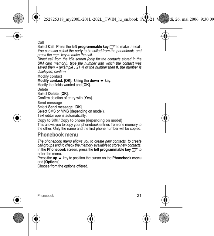 Phonebook21CallSelect Call. Press the left programmable key   to make the call.You can also select the party to be called from the phonebook, and press the   key to make the call.Direct call from the idle screen (only for the contacts stored in the SIM card memory): type the number with which the contact was saved then ∗ (example : 21 ∗) or the number then #, the number is displayed, confirm.Modify contactModify contact. [OK].  Using the down T key.Modify the fields wanted and [OK].DeleteSelect Delete. [OK]. Confirm deletion of entry with [Yes].Send messageSelect Send message. [OK].Select SMS or MMS (depending on model).Text editor opens automatically.Copy to SIM / Copy to phone (depending on model)This allows you to copy your phonebook entries from one memory to the other. Only the name and the first phone number will be copied.Phonebook menuThe phonebook menu allows you to create new contacts, to create call groups and to check the memory available to store new contacts.In the Phonebook screen, press the left programmable key  to enter the menu.Press the up S key to position the cursor on the Phonebook menuand [Options].Choose from the options offered.252725318_my200L-201L-202L_TWIN_lu_en.book  Page 21  Vendredi, 26. mai 2006  9:30 09