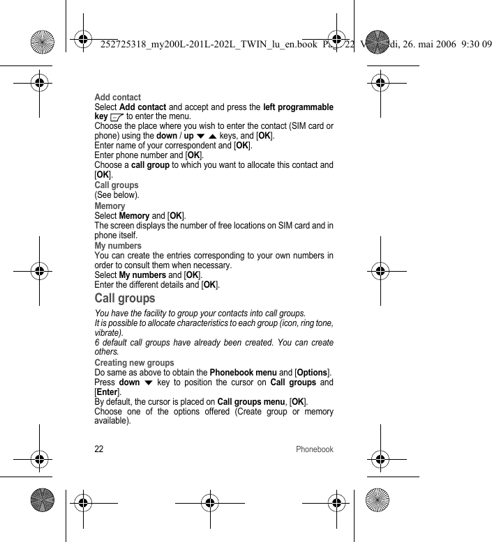 22PhonebookAdd contactSelect Add contact and accept and press the left programmable key   to enter the menu. Choose the place where you wish to enter the contact (SIM card or phone) using the down / up T S keys, and [OK].Enter name of your correspondent and [OK].Enter phone number and [OK].Choose a call group to which you want to allocate this contact and [OK].Call groups(See below).MemorySelect Memory and [OK].The screen displays the number of free locations on SIM card and in phone itself.My numbersYou can create the entries corresponding to your own numbers in order to consult them when necessary.Select My numbers and [OK].Enter the different details and [OK].Call groupsYou have the facility to group your contacts into call groups. It is possible to allocate characteristics to each group (icon, ring tone, vibrate).6 default call groups have already been created. You can create others.Creating new groupsDo same as above to obtain the Phonebook menu and [Options].Press down T key to position the cursor on Call groups and [Enter].By default, the cursor is placed on Call groups menu, [OK].Choose one of the options offered (Create group or memory available).252725318_my200L-201L-202L_TWIN_lu_en.book  Page 22  Vendredi, 26. mai 2006  9:30 09
