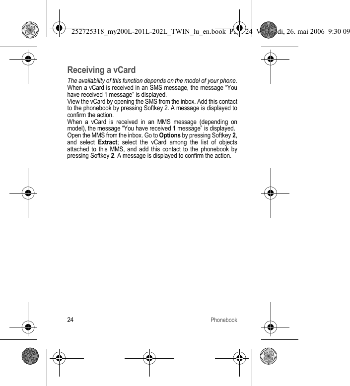 24PhonebookReceiving a vCardThe availability of this function depends on the model of your phone.When a vCard is received in an SMS message, the message “You have received 1 message” is displayed.View the vCard by opening the SMS from the inbox. Add this contact to the phonebook by pressing Softkey 2. A message is displayed to confirm the action.When a vCard is received in an MMS message (depending on model), the message “You have received 1 message” is displayed.Open the MMS from the inbox. Go to Options by pressing Softkey 2, and select Extract; select the vCard among the list of objects attached to this MMS, and add this contact to the phonebook by pressing Softkey 2. A message is displayed to confirm the action.252725318_my200L-201L-202L_TWIN_lu_en.book  Page 24  Vendredi, 26. mai 2006  9:30 09