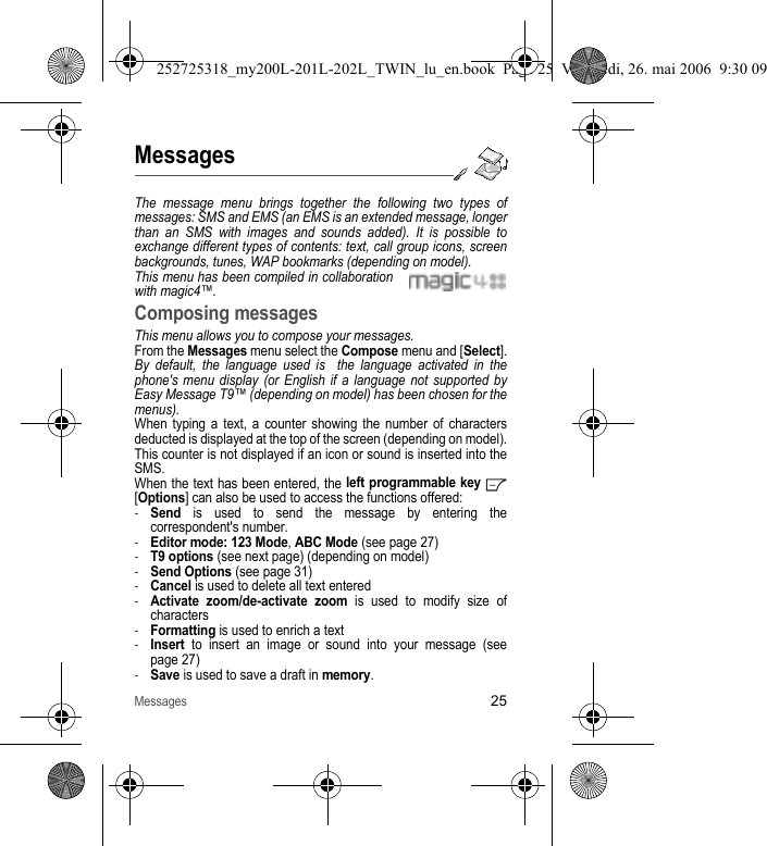 Messages25MessagesThe message menu brings together the following two types of messages: SMS and EMS (an EMS is an extended message, longer than an SMS with images and sounds added). It is possible to exchange different types of contents: text, call group icons, screen backgrounds, tunes, WAP bookmarks (depending on model).This menu has been compiled in collaboration with magic4™.Composing messagesThis menu allows you to compose your messages.From the Messages menu select the Compose menu and [Select].By default, the language used is  the language activated in the phone&apos;s menu display (or English if a language not supported by Easy Message T9™ (depending on model) has been chosen for the menus). When typing a text, a counter showing the number of characters deducted is displayed at the top of the screen (depending on model). This counter is not displayed if an icon or sound is inserted into the SMS.When the text has been entered, the left programmable key  [Options] can also be used to access the functions offered:-Send is used to send the message by entering the correspondent&apos;s number.-Editor mode: 123 Mode, ABC Mode (see page 27)-T9 options (see next page) (depending on model)-Send Options (see page 31)-Cancel is used to delete all text entered-Activate zoom/de-activate zoom is used to modify size of characters-Formatting is used to enrich a text-Insert to insert an image or sound into your message (see page 27)-Save is used to save a draft in memory.252725318_my200L-201L-202L_TWIN_lu_en.book  Page 25  Vendredi, 26. mai 2006  9:30 09