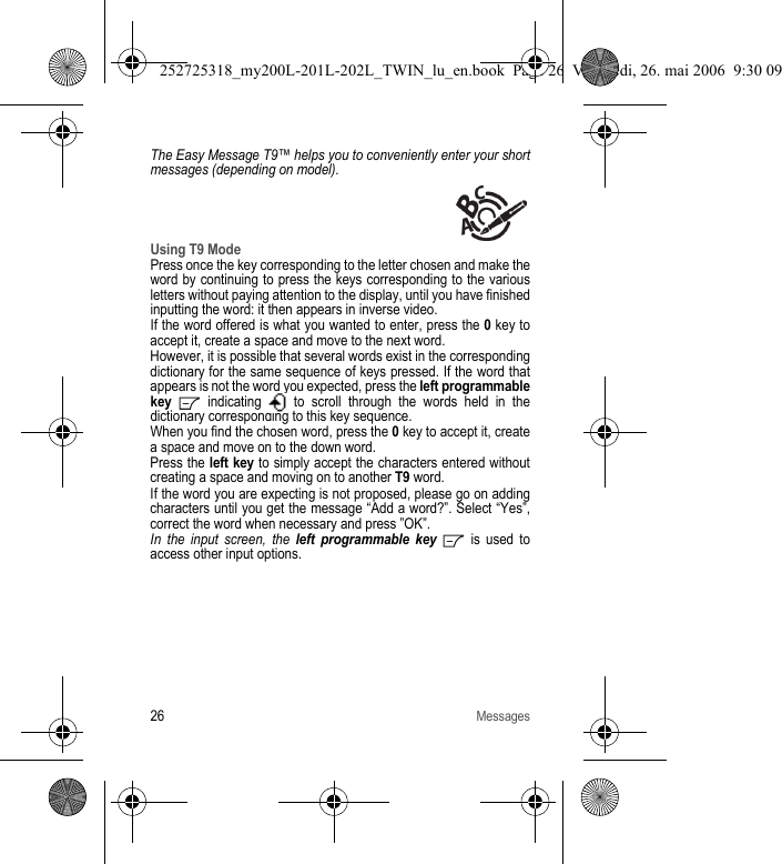 26MessagesThe Easy Message T9™ helps you to conveniently enter your short messages (depending on model).Using T9 ModePress once the key corresponding to the letter chosen and make the word by continuing to press the keys corresponding to the various letters without paying attention to the display, until you have finished inputting the word: it then appears in inverse video.If the word offered is what you wanted to enter, press the 0 key to accept it, create a space and move to the next word.However, it is possible that several words exist in the corresponding dictionary for the same sequence of keys pressed. If the word that appears is not the word you expected, press the left programmable key   indicating   to scroll through the words held in the dictionary corresponding to this key sequence.When you find the chosen word, press the 0 key to accept it, create a space and move on to the down word.Press the left key to simply accept the characters entered without creating a space and moving on to another T9 word.If the word you are expecting is not proposed, please go on adding characters until you get the message “Add a word?”. Select “Yes”, correct the word when necessary and press ”OK”. In the input screen, the left programmable key  is used to access other input options.252725318_my200L-201L-202L_TWIN_lu_en.book  Page 26  Vendredi, 26. mai 2006  9:30 09