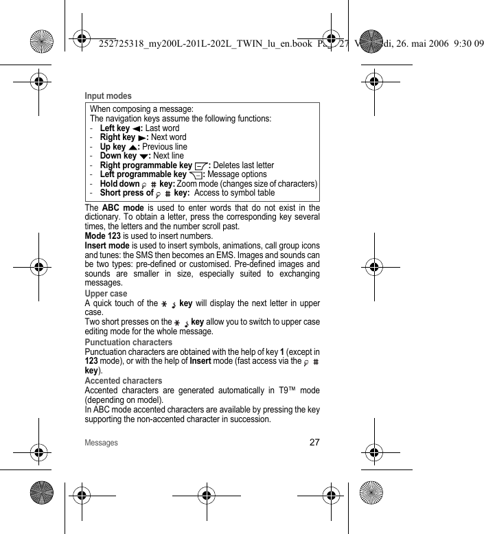 Messages27Input modesThe ABC mode is used to enter words that do not exist in the dictionary. To obtain a letter, press the corresponding key several times, the letters and the number scroll past. Mode 123 is used to insert numbers. Insert mode is used to insert symbols, animations, call group icons and tunes: the SMS then becomes an EMS. Images and sounds can be two types: pre-defined or customised. Pre-defined images and sounds are smaller in size, especially suited to exchanging messages.Upper caseA quick touch of the  key will display the next letter in upper case.Two short presses on the   key allow you to switch to upper case editing mode for the whole message.Punctuation charactersPunctuation characters are obtained with the help of key 1 (except in 123 mode), or with the help of Insert mode (fast access via the   key).Accented charactersAccented characters are generated automatically in T9™ mode (depending on model).In ABC mode accented characters are available by pressing the key supporting the non-accented character in succession.When composing a message:The navigation keys assume the following functions:-Left key W: Last word-Right key X: Next word-Up key S: Previous line-Down key T: Next line-Right programmable key  : Deletes last letter-Left programmable key  : Message options-Hold down   key: Zoom mode (changes size of characters)-Short press of   key:  Access to symbol table252725318_my200L-201L-202L_TWIN_lu_en.book  Page 27  Vendredi, 26. mai 2006  9:30 09
