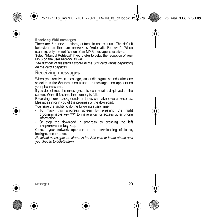 Messages29Receiving MMS messagesThere are 2 retrieval options, automatic and manual. The default behaviour on the user network is &quot;Automatic Retrieval&quot;. When roaming, only the notification of an MMS message is received.Select &quot;Manual Retrieval&quot; if you prefer to delay the reception of your MMS on the user network as well.The number of messages stored in the SIM card varies depending on the card&apos;s capacity.Receiving messagesWhen you receive a message, an audio signal sounds (the one selected in the Sounds menu) and the message icon appears on your phone screen.If you do not read the messages, this icon remains displayed on the screen. When it flashes, the memory is full.Receiving icons, backgrounds or tunes can take several seconds. Messages inform you of the progress of the download.You have the facility to do the following at any time:-To mask this progress screen by pressing the right programmable key   to make a call or access other phone information.-Or stop the download in progress by pressing the left programmable key .Consult your network operator on the downloading of icons, backgrounds or tunes.Received messages are stored in the SIM card or in the phone until you choose to delete them.252725318_my200L-201L-202L_TWIN_lu_en.book  Page 29  Vendredi, 26. mai 2006  9:30 09