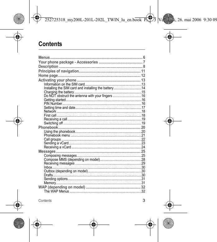 Contents3ContentsMenus............................................................................................. 6Your phone package - Accessories ............................................ 7Description .................................................................................... 8Principles of navigation.............................................................. 11Home page................................................................................... 12Activating your phone ................................................................ 13Information on the SIM card .............................................................13Installing the SIM card and installing the battery ..............................14Charging the battery.........................................................................15Do NOT obstruct the antenna with your fingers ...............................16Getting started..................................................................................16PIN Number......................................................................................16Setting time and date........................................................................17Network ............................................................................................18First call ............................................................................................18Receiving a call ................................................................................19Switching off .....................................................................................19Phonebook................................................................................... 20Using the phonebook........................................................................20Phonebook menu .............................................................................21Call groups .......................................................................................22Sending a vCard...............................................................................23Receiving a vCard ............................................................................24Messages ..................................................................................... 25Composing messages......................................................................25Compose MMS (depending on model).............................................28Receiving messages ........................................................................29Inbox.................................................................................................30Outbox (depending on model) ..........................................................30Drafts................................................................................................30Sending options................................................................................31Memory.............................................................................................31WAP (depending on model) ....................................................... 32The WAP Menus ..............................................................................32252725318_my200L-201L-202L_TWIN_lu_en.book  Page 3  Vendredi, 26. mai 2006  9:30 09