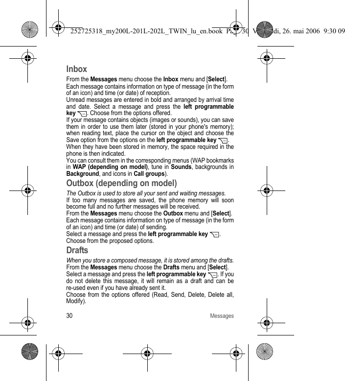 30MessagesInboxFrom the Messages menu choose the Inbox menu and [Select].Each message contains information on type of message (in the form of an icon) and time (or date) of reception.Unread messages are entered in bold and arranged by arrival time and date. Select a message and press the left programmable key  . Choose from the options offered.If your message contains objects (images or sounds), you can save them in order to use them later (stored in your phone&apos;s memory); when reading text, place the cursor on the object and choose the Save option from the options on the left programmable key . When they have been stored in memory, the space required in the phone is then indicated.You can consult them in the corresponding menus (WAP bookmarks in WAP (depending on model), tune in Sounds, backgrounds in Background, and icons in Call groups).Outbox (depending on model)The Outbox is used to store all your sent and waiting messages.If too many messages are saved, the phone memory will soon become full and no further messages will be received.From the Messages menu choose the Outbox menu and [Select].Each message contains information on type of message (in the form of an icon) and time (or date) of sending.Select a message and press the left programmable key .Choose from the proposed options.DraftsWhen you store a composed message, it is stored among the drafts.From the Messages menu choose the Drafts menu and [Select].Select a message and press the left programmable key  . If you do not delete this message, it will remain as a draft and can be re-used even if you have already sent it.Choose from the options offered (Read, Send, Delete, Delete all, Modify).252725318_my200L-201L-202L_TWIN_lu_en.book  Page 30  Vendredi, 26. mai 2006  9:30 09