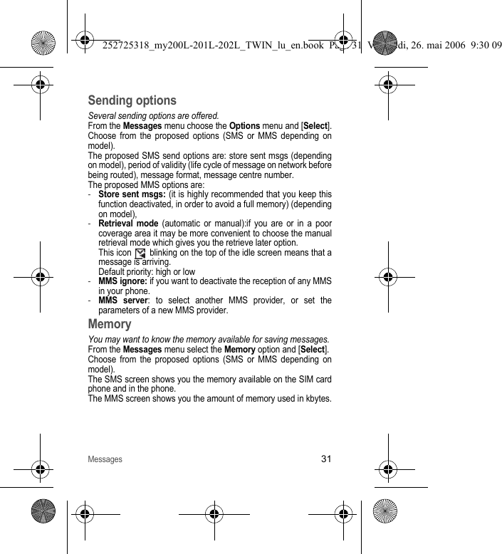 Messages31Sending optionsSeveral sending options are offered.From the Messages menu choose the Options menu and [Select].Choose from the proposed options (SMS or MMS depending on model).The proposed SMS send options are: store sent msgs (depending on model), period of validity (life cycle of message on network before being routed), message format, message centre number.The proposed MMS options are:-Store sent msgs: (it is highly recommended that you keep this function deactivated, in order to avoid a full memory) (depending on model),-Retrieval mode (automatic or manual):if you are or in a poor coverage area it may be more convenient to choose the manual retrieval mode which gives you the retrieve later option. This icon   blinking on the top of the idle screen means that a message is arriving. Default priority: high or low-MMS ignore: if you want to deactivate the reception of any MMS in your phone.-MMS server: to select another MMS provider, or set the parameters of a new MMS provider.MemoryYou may want to know the memory available for saving messages.From the Messages menu select the Memory option and [Select].Choose from the proposed options (SMS or MMS depending on model).The SMS screen shows you the memory available on the SIM card phone and in the phone.The MMS screen shows you the amount of memory used in kbytes.252725318_my200L-201L-202L_TWIN_lu_en.book  Page 31  Vendredi, 26. mai 2006  9:30 09