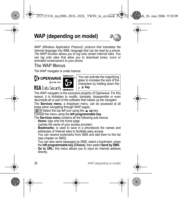 32WAP (depending on model)WAP (depending on model)WAP (Wireless Application Protocol): protocol that translates the Internet language into WML language that can be read by a phone. The WAP function allows you to log onto certain Internet sites. You can log onto sites that allow you to download tunes, icons or animated screensavers to your phone.The WAP MenusThe WAP navigator is under licence:The WAP navigator is the exclusive property of Openwave. For this reason, it is forbidden to modify, translate, disassemble or even decompile all or part of the software that makes up the navigator.The Services menu, a dropdown menu, can be accessed at all times when navigating through WAP pages. Select the top left icon using the S up key.Consult the menu using the left programmable key.The Services menu contains all the following sub-menus:-Home: logs onto the home page. (carries the name of your access provider)-Bookmarks: is used to save in a phonebook the names and addresses of Internet sites to facilitate easy access.  You can receive bookmarks from SMS and add them to this list (see chapter on SMS).  You can also send messages by SMS: select a bookmark, press the left programmable key [Choice], then select Send by SMS. -Go to URL: this menu allows you to input an Internet address directly.You can activate the magnifying glass to increase the size of the characters by holding down the  key.252725318_my200L-201L-202L_TWIN_lu_en.book  Page 32  Vendredi, 26. mai 2006  9:30 09