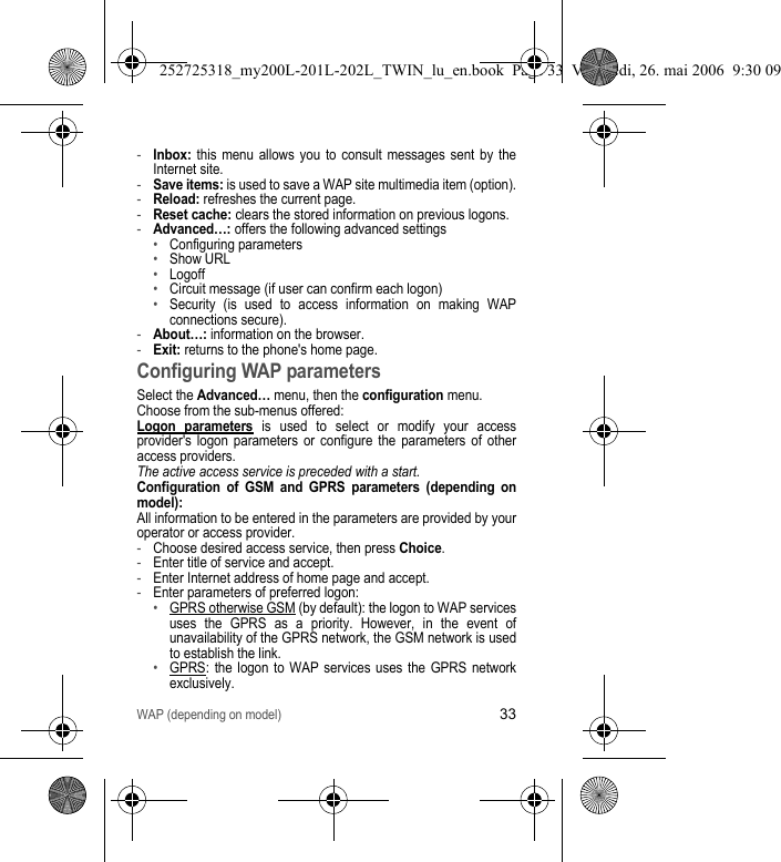 WAP (depending on model)33-Inbox: this menu allows you to consult messages sent by the Internet site.-Save items: is used to save a WAP site multimedia item (option).-Reload: refreshes the current page.-Reset cache: clears the stored information on previous logons.-Advanced…: offers the following advanced settings•Configuring parameters•Show URL•Logoff•Circuit message (if user can confirm each logon)•Security (is used to access information on making WAP connections secure). -About…: information on the browser.-Exit: returns to the phone&apos;s home page. Configuring WAP parametersSelect the Advanced… menu, then the configuration menu.Choose from the sub-menus offered:Logon parameters is used to select or modify your access provider&apos;s logon parameters or configure the parameters of other access providers.The active access service is preceded with a start.Configuration of GSM and GPRS parameters (depending on model):All information to be entered in the parameters are provided by your operator or access provider. -Choose desired access service, then press Choice.-Enter title of service and accept.-Enter Internet address of home page and accept.-Enter parameters of preferred logon:•GPRS otherwise GSM (by default): the logon to WAP services uses the GPRS as a priority. However, in the event of unavailability of the GPRS network, the GSM network is used to establish the link.•GPRS: the logon to WAP services uses the GPRS network exclusively.252725318_my200L-201L-202L_TWIN_lu_en.book  Page 33  Vendredi, 26. mai 2006  9:30 09