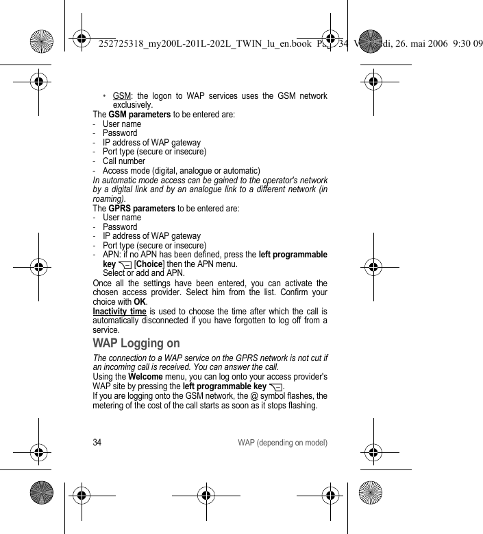 34WAP (depending on model)•GSM: the logon to WAP services uses the GSM network exclusively.The GSM parameters to be entered are:-User name-Password-IP address of WAP gateway-Port type (secure or insecure)-Call number-Access mode (digital, analogue or automatic)In automatic mode access can be gained to the operator&apos;s network by a digital link and by an analogue link to a different network (in roaming).The GPRS parameters to be entered are:-User name-Password-IP address of WAP gateway-Port type (secure or insecure)-APN: if no APN has been defined, press the left programmable key  [Choice] then the APN menu. Select or add and APN.Once all the settings have been entered, you can activate the chosen access provider. Select him from the list. Confirm your choice with OK.Inactivity time is used to choose the time after which the call is automatically disconnected if you have forgotten to log off from a service.WAP Logging onThe connection to a WAP service on the GPRS network is not cut if an incoming call is received. You can answer the call.Using the Welcome menu, you can log onto your access provider&apos;s WAP site by pressing the left programmable key .If you are logging onto the GSM network, the @ symbol flashes, the metering of the cost of the call starts as soon as it stops flashing.252725318_my200L-201L-202L_TWIN_lu_en.book  Page 34  Vendredi, 26. mai 2006  9:30 09