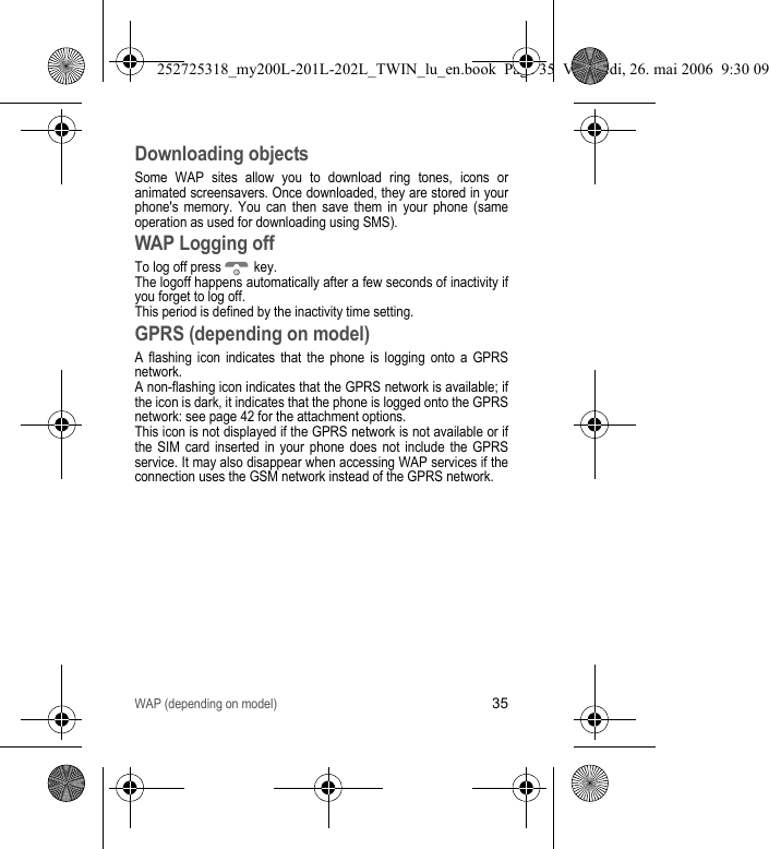 WAP (depending on model)35Downloading objectsSome WAP sites allow you to download ring tones, icons or animated screensavers. Once downloaded, they are stored in your phone&apos;s memory. You can then save them in your phone (same operation as used for downloading using SMS).WAP Logging offTo log off press   key.The logoff happens automatically after a few seconds of inactivity if you forget to log off. This period is defined by the inactivity time setting.GPRS (depending on model)A flashing icon indicates that the phone is logging onto a GPRS network.A non-flashing icon indicates that the GPRS network is available; if the icon is dark, it indicates that the phone is logged onto the GPRS network: see page 42 for the attachment options.This icon is not displayed if the GPRS network is not available or if the SIM card inserted in your phone does not include the GPRS service. It may also disappear when accessing WAP services if the connection uses the GSM network instead of the GPRS network.252725318_my200L-201L-202L_TWIN_lu_en.book  Page 35  Vendredi, 26. mai 2006  9:30 09