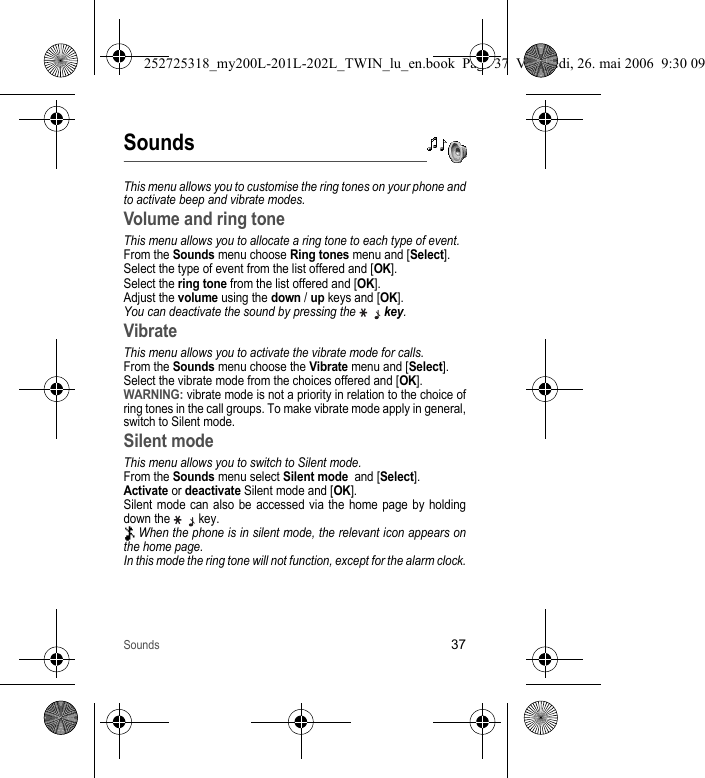 Sounds37SoundsThis menu allows you to customise the ring tones on your phone and to activate beep and vibrate modes.Volume and ring toneThis menu allows you to allocate a ring tone to each type of event.From the Sounds menu choose Ring tones menu and [Select].Select the type of event from the list offered and [OK].Select the ring tone from the list offered and [OK]. Adjust the volume using the down / up keys and [OK].You can deactivate the sound by pressing the  key.VibrateThis menu allows you to activate the vibrate mode for calls. From the Sounds menu choose the Vibrate menu and [Select].Select the vibrate mode from the choices offered and [OK].WARNING: vibrate mode is not a priority in relation to the choice of ring tones in the call groups. To make vibrate mode apply in general, switch to Silent mode.Silent modeThis menu allows you to switch to Silent mode.From the Sounds menu select Silent mode  and [Select].Activate or deactivate Silent mode and [OK].Silent mode can also be accessed via the home page by holding down the   key. When the phone is in silent mode, the relevant icon appears on the home page. In this mode the ring tone will not function, except for the alarm clock.252725318_my200L-201L-202L_TWIN_lu_en.book  Page 37  Vendredi, 26. mai 2006  9:30 09