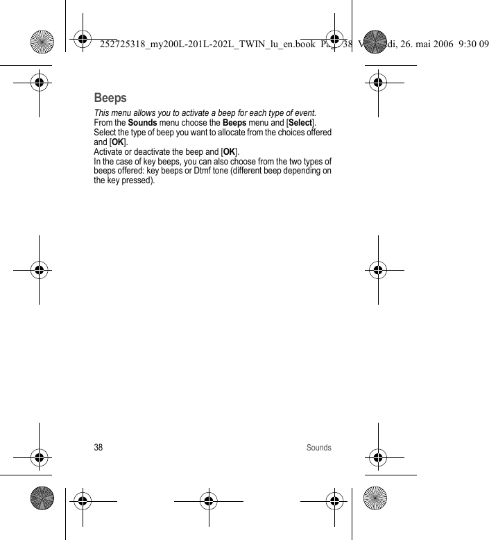 38SoundsBeepsThis menu allows you to activate a beep for each type of event.From the Sounds menu choose the Beeps menu and [Select].Select the type of beep you want to allocate from the choices offered and [OK]. Activate or deactivate the beep and [OK].In the case of key beeps, you can also choose from the two types of beeps offered: key beeps or Dtmf tone (different beep depending on the key pressed).252725318_my200L-201L-202L_TWIN_lu_en.book  Page 38  Vendredi, 26. mai 2006  9:30 09