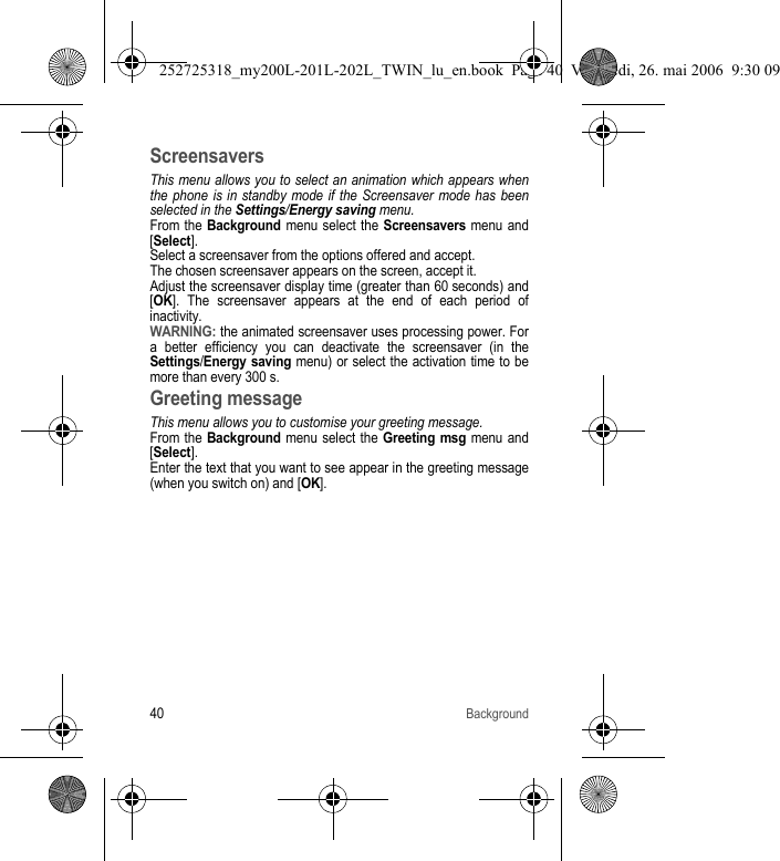 40BackgroundScreensaversThis menu allows you to select an animation which appears when the phone is in standby mode if the Screensaver mode has been selected in the Settings/Energy saving menu.From the Background menu select the Screensavers menu and [Select].Select a screensaver from the options offered and accept. The chosen screensaver appears on the screen, accept it.Adjust the screensaver display time (greater than 60 seconds) and [OK]. The screensaver appears at the end of each period of inactivity. WARNING: the animated screensaver uses processing power. For a better efficiency you can deactivate the screensaver (in the Settings/Energy saving menu) or select the activation time to be more than every 300 s.Greeting messageThis menu allows you to customise your greeting message.From the Background menu select the Greeting msg menu and [Select].Enter the text that you want to see appear in the greeting message (when you switch on) and [OK].252725318_my200L-201L-202L_TWIN_lu_en.book  Page 40  Vendredi, 26. mai 2006  9:30 09
