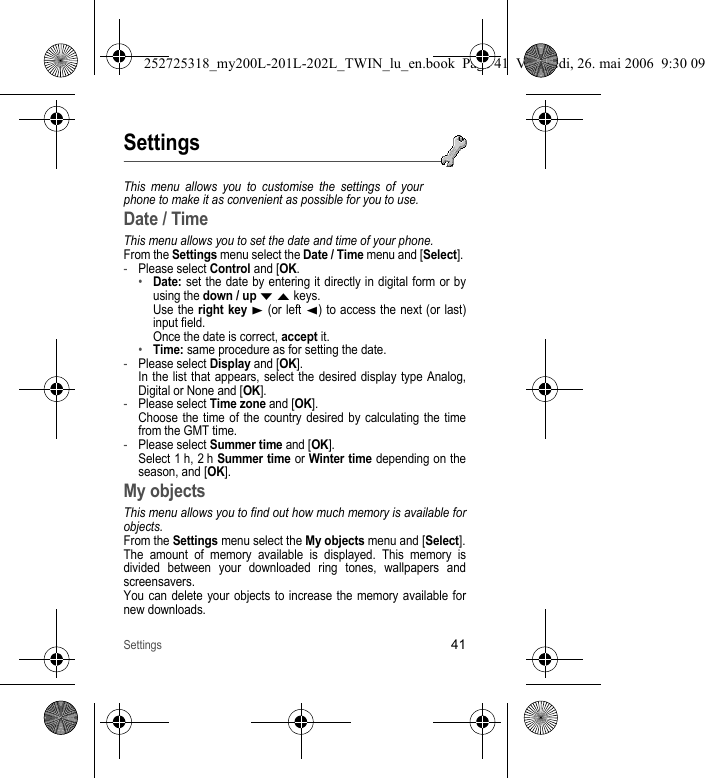 Settings41SettingsThis menu allows you to customise the settings of your phone to make it as convenient as possible for you to use.Date / TimeThis menu allows you to set the date and time of your phone.From the Settings menu select the Date / Time menu and [Select]. -Please select Control and [OK.•Date: set the date by entering it directly in digital form or by using the down / up T S keys. Use the right key X (or left W) to access the next (or last) input field. Once the date is correct, accept it.•Time: same procedure as for setting the date.-Please select Display and [OK]. In the list that appears, select the desired display type Analog, Digital or None and [OK].-Please select Time zone and [OK]. Choose the time of the country desired by calculating the time from the GMT time.-Please select Summer time and [OK]. Select 1 h, 2 h Summer time or Winter time depending on the season, and [OK].My objectsThis menu allows you to find out how much memory is available for objects.From the Settings menu select the My objects menu and [Select].The amount of memory available is displayed. This memory is divided between your downloaded ring tones, wallpapers and screensavers.You can delete your objects to increase the memory available for new downloads.252725318_my200L-201L-202L_TWIN_lu_en.book  Page 41  Vendredi, 26. mai 2006  9:30 09