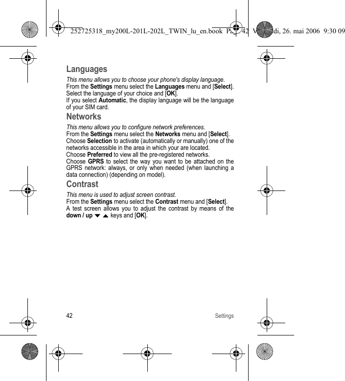 42SettingsLanguagesThis menu allows you to choose your phone&apos;s display language.From the Settings menu select the Languages menu and [Select].Select the language of your choice and [OK].If you select Automatic, the display language will be the language of your SIM card.NetworksThis menu allows you to configure network preferences.From the Settings menu select the Networks menu and [Select].Choose Selection to activate (automatically or manually) one of the networks accessible in the area in which your are located.Choose Preferred to view all the pre-registered networks.Choose GPRS to select the way you want to be attached on the GPRS network: always, or only when needed (when launching a data connection) (depending on model).ContrastThis menu is used to adjust screen contrast.From the Settings menu select the Contrast menu and [Select].A test screen allows you to adjust the contrast by means of the down / up T S keys and [OK].252725318_my200L-201L-202L_TWIN_lu_en.book  Page 42  Vendredi, 26. mai 2006  9:30 09