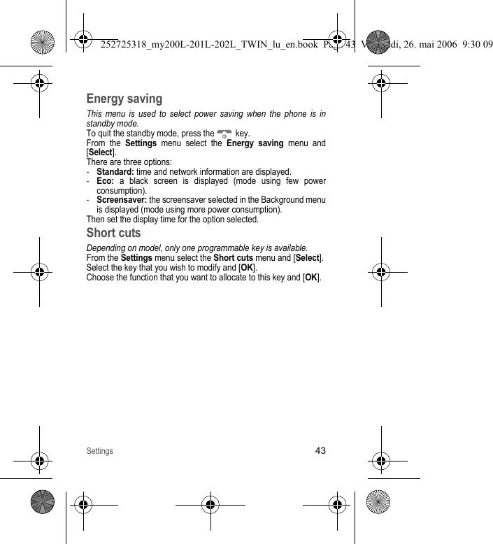 Settings43Energy savingThis menu is used to select power saving when the phone is in standby mode.To quit the standby mode, press the   key.From the Settings menu select the Energy saving menu and [Select].There are three options:-Standard: time and network information are displayed.-Eco: a black screen is displayed (mode using few power consumption).-Screensaver: the screensaver selected in the Background menu is displayed (mode using more power consumption).Then set the display time for the option selected.Short cutsDepending on model, only one programmable key is available.From the Settings menu select the Short cuts menu and [Select].Select the key that you wish to modify and [OK]. Choose the function that you want to allocate to this key and [OK]. 252725318_my200L-201L-202L_TWIN_lu_en.book  Page 43  Vendredi, 26. mai 2006  9:30 09