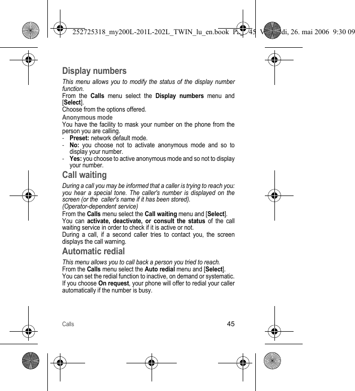 Calls45Display numbersThis menu allows you to modify the status of the display number function.From the Calls menu select the Display numbers menu and [Select].Choose from the options offered.Anonymous modeYou have the facility to mask your number on the phone from the person you are calling.-Preset: network default mode.-No: you choose not to activate anonymous mode and so to display your number.-Yes: you choose to active anonymous mode and so not to display your number.Call waitingDuring a call you may be informed that a caller is trying to reach you: you hear a special tone. The caller&apos;s number is displayed on the screen (or the  caller&apos;s name if it has been stored).(Operator-dependent service) From the Calls menu select the Call waiting menu and [Select].You can activate, deactivate, or consult the status of the call waiting service in order to check if it is active or not. During a call, if a second caller tries to contact you, the screen displays the call warning. Automatic redialThis menu allows you to call back a person you tried to reach.From the Calls menu select the Auto redial menu and [Select].You can set the redial function to inactive, on demand or systematic.If you choose On request, your phone will offer to redial your caller automatically if the number is busy.252725318_my200L-201L-202L_TWIN_lu_en.book  Page 45  Vendredi, 26. mai 2006  9:30 09