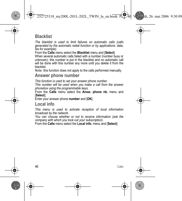 46CallsBlacklistThe blacklist is used to limit failures on automatic calls (calls generated by the automatic redial function or by applications: data, fax for example).From the Calls menu select the Blacklist menu and [Select].When several automatic calls failed with a number (number busy or unknown), this number is put in the blacklist and no automatic call will be done with this number any more until you delete it from the blacklist.Note: this function does not apply to the calls performed manually.Answer phone numberThis function is used to set your answer phone number.This number will be used when you make a call from the answer phonebox using the programmable keys.From the Calls menu select the Answ. phone nb. menu and [Select].Enter your answer phone number and [OK].Local infoThis menu is used to activate reception of local information broadcast by the network.You can choose whether or not to receive information (ask the company with which you took out your subscription). From the Calls menu select the Local info. menu and [Select].252725318_my200L-201L-202L_TWIN_lu_en.book  Page 46  Vendredi, 26. mai 2006  9:30 09
