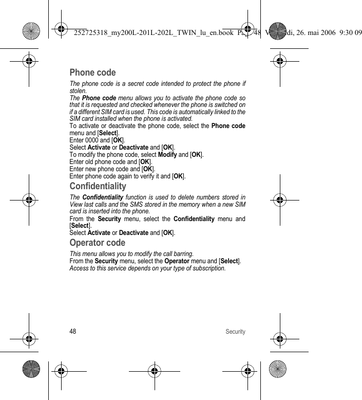 48SecurityPhone codeThe phone code is a secret code intended to protect the phone if stolen.The Phone code menu allows you to activate the phone code so that it is requested and checked whenever the phone is switched on if a different SIM card is used. This code is automatically linked to the SIM card installed when the phone is activated.To activate or deactivate the phone code, select the Phone codemenu and [Select]. Enter 0000 and [OK]. Select Activate or Deactivate and [OK].To modify the phone code, select Modify and [OK].Enter old phone code and [OK].Enter new phone code and [OK].Enter phone code again to verify it and [OK].ConfidentialityThe Confidentiality function is used to delete numbers stored in View last calls and the SMS stored in the memory when a new SIM card is inserted into the phone.From the Security menu, select the Confidentiality menu and [Select].Select Activate or Deactivate and [OK].Operator codeThis menu allows you to modify the call barring.From the Security menu, select the Operator menu and [Select].Access to this service depends on your type of subscription.252725318_my200L-201L-202L_TWIN_lu_en.book  Page 48  Vendredi, 26. mai 2006  9:30 09