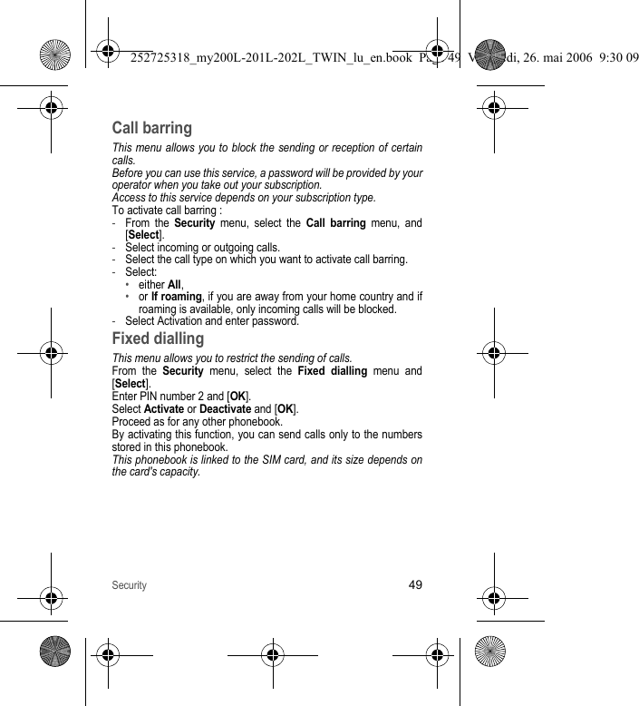 Security49Call barringThis menu allows you to block the sending or reception of certain calls.Before you can use this service, a password will be provided by your operator when you take out your subscription.Access to this service depends on your subscription type.To activate call barring :-From the Security menu, select the Call barring menu, and [Select].-Select incoming or outgoing calls.-Select the call type on which you want to activate call barring.-Select:•either All,•or If roaming, if you are away from your home country and if roaming is available, only incoming calls will be blocked.-Select Activation and enter password.Fixed diallingThis menu allows you to restrict the sending of calls.From the Security menu, select the Fixed dialling menu and [Select].Enter PIN number 2 and [OK].Select Activate or Deactivate and [OK].Proceed as for any other phonebook.By activating this function, you can send calls only to the numbers stored in this phonebook.This phonebook is linked to the SIM card, and its size depends on the card&apos;s capacity.252725318_my200L-201L-202L_TWIN_lu_en.book  Page 49  Vendredi, 26. mai 2006  9:30 09