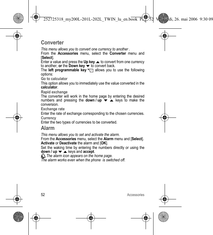 52AccessoriesConverterThis menu allows you to convert one currency to another .From the Accessories menu, select the Converter menu and [Select].Enter a value and press the Up key S to convert from one currency to another, or the Down key T to convert back.The left programmable key  allows you to use the following options:Go to calculatorThis option allows you to immediately use the value converted in the calculator.Rapid exchangeThe converter will work in the home page by entering the desired numbers and pressing the down / up T S keys to make the conversion. Exchange rateEnter the rate of exchange corresponding to the chosen currencies.CurrencyEnter the two types of currencies to be converted.AlarmThis menu allows you to set and activate the alarm.From the Accessories menu, select the Alarm menu and [Select].Activate or Deactivate the alarm and [OK].Set the waking time by entering the numbers directly or using the down / up T S keys and accept. The alarm icon appears on the home page.The alarm works even when the phone  is switched off.252725318_my200L-201L-202L_TWIN_lu_en.book  Page 52  Vendredi, 26. mai 2006  9:30 09