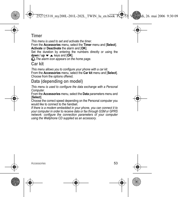 Accessories53TimerThis menu is used to set and activate the timer. From the Accessories menu, select the Timer menu and [Select].Activate or Deactivate the alarm and [OK].Set the duration by entering the numbers directly or using the down / up T S keys and [OK]. The alarm icon appears on the home page.Car kitThis menu allows you to configure your phone with a car kit.From the Accessories menu, select the Car kit menu and [Select].Choose from the options offered.Data (depending on model)This menu is used to configure the data exchange with a Personal Computer.From the Accessories menu, select the Data parameters menu and [Select].Choose the correct speed depending on the Personal computer you would like to connect to the handset.If there is a modem embedded in your phone, you can connect it to your computer in order to receive data or fax through GSM or GPRS network: configure the connection parameters of your computer using the Wellphone CD supplied as an accessory.252725318_my200L-201L-202L_TWIN_lu_en.book  Page 53  Vendredi, 26. mai 2006  9:30 09
