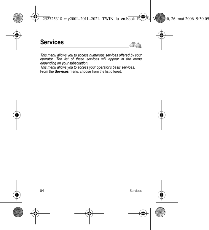 54ServicesServicesThis menu allows you to access numerous services offered by your operator. The list of these services will appear in the menu depending on your subscription.This menu allows you to access your operator&apos;s basic services.From the Services menu, choose from the list offered.252725318_my200L-201L-202L_TWIN_lu_en.book  Page 54  Vendredi, 26. mai 2006  9:30 09