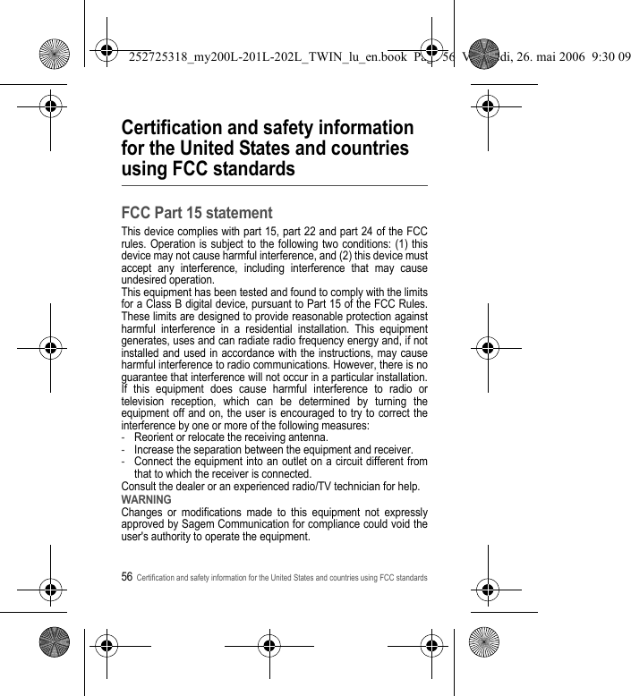 56Certification and safety information for the United States and countries using FCC standardsCertification and safety information for the United States and countries using FCC standardsFCC Part 15 statementThis device complies with part 15, part 22 and part 24 of the FCC rules. Operation is subject to the following two conditions: (1) this device may not cause harmful interference, and (2) this device must accept any interference, including interference that may cause undesired operation.This equipment has been tested and found to comply with the limits for a Class B digital device, pursuant to Part 15 of the FCC Rules. These limits are designed to provide reasonable protection against harmful interference in a residential installation. This equipment generates, uses and can radiate radio frequency energy and, if not installed and used in accordance with the instructions, may cause harmful interference to radio communications. However, there is no guarantee that interference will not occur in a particular installation. If this equipment does cause harmful interference to radio or television reception, which can be determined by turning the equipment off and on, the user is encouraged to try to correct the interference by one or more of the following measures:-Reorient or relocate the receiving antenna.-Increase the separation between the equipment and receiver.-Connect the equipment into an outlet on a circuit different from that to which the receiver is connected.Consult the dealer or an experienced radio/TV technician for help.WARNINGChanges or modifications made to this equipment not expressly approved by Sagem Communication for compliance could void the user&apos;s authority to operate the equipment.252725318_my200L-201L-202L_TWIN_lu_en.book  Page 56  Vendredi, 26. mai 2006  9:30 09