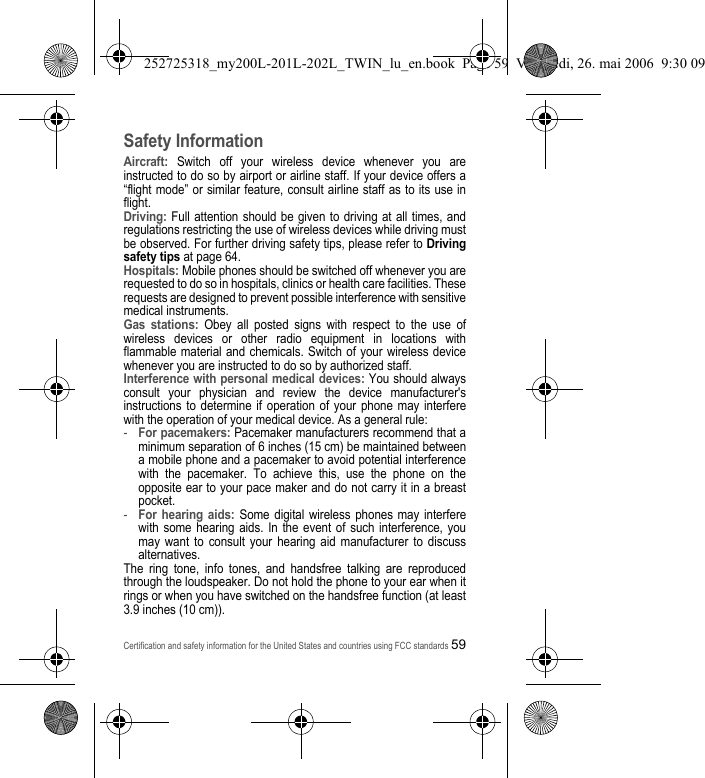 Certification and safety information for the United States and countries using FCC standards59Safety InformationAircraft: Switch off your wireless device whenever you are instructed to do so by airport or airline staff. If your device offers a “flight mode” or similar feature, consult airline staff as to its use in flight.Driving: Full attention should be given to driving at all times, and regulations restricting the use of wireless devices while driving must be observed. For further driving safety tips, please refer to Driving safety tips at page 64.Hospitals: Mobile phones should be switched off whenever you are requested to do so in hospitals, clinics or health care facilities. These requests are designed to prevent possible interference with sensitive medical instruments.Gas stations: Obey all posted signs with respect to the use of wireless devices or other radio equipment in locations with flammable material and chemicals. Switch of your wireless device whenever you are instructed to do so by authorized staff.Interference with personal medical devices: You should always consult your physician and review the device manufacturer&apos;s instructions to determine if operation of your phone may interfere with the operation of your medical device. As a general rule:-For pacemakers: Pacemaker manufacturers recommend that a minimum separation of 6 inches (15 cm) be maintained between a mobile phone and a pacemaker to avoid potential interference with the pacemaker. To achieve this, use the phone on the opposite ear to your pace maker and do not carry it in a breast pocket.-For hearing aids: Some digital wireless phones may interfere with some hearing aids. In the event of such interference, you may want to consult your hearing aid manufacturer to discuss alternatives.The ring tone, info tones, and handsfree talking are reproduced through the loudspeaker. Do not hold the phone to your ear when it rings or when you have switched on the handsfree function (at least 3.9 inches (10 cm)).252725318_my200L-201L-202L_TWIN_lu_en.book  Page 59  Vendredi, 26. mai 2006  9:30 09