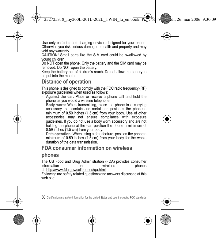 60Certification and safety information for the United States and countries using FCC standardsUse only batteries and charging devices designed for your phone. Otherwise you risk serious damage to health and property and may void any warranty.CAUTION! Small parts like the SIM card could be swallowed by young children.Do NOT open the phone. Only the battery and the SIM card may be removed. Do NOT open the battery.Keep the battery out of chidren’s reach. Do not allow the battery to be put into the mouth.Distance of operationThis phone is designed to comply with the FCC radio frequency (RF) exposure guidelines when used as follows:-Against the ear: Place or receive a phone call and hold the phone as you would a wireline telephone.-Body worn: When transmitting, place the phone in a carrying accessory that contains no metal and positions the phone a minimum of 0.59 inches (1.5 cm) from your body. Use of other accessories may not ensure compliance with exposure guidelines. If you do not use a body worn accessory and are not holding the phone at the ear, position the phone a minimum of 0.59 inches (1.5 cm) from your body.-Data operation: When using a data feature, position the phone a minimum of 0.59 inches (1.5 cm) from your body for the whole duration of the data transmission.FDA consumer information on wireless phonesThe US Food and Drug Administration (FDA) provides consumer information on wireless phones at: http://www.fda.gov/cellphones/qa.html.Following are safety related questions and answers discussed at this web site:252725318_my200L-201L-202L_TWIN_lu_en.book  Page 60  Vendredi, 26. mai 2006  9:30 09