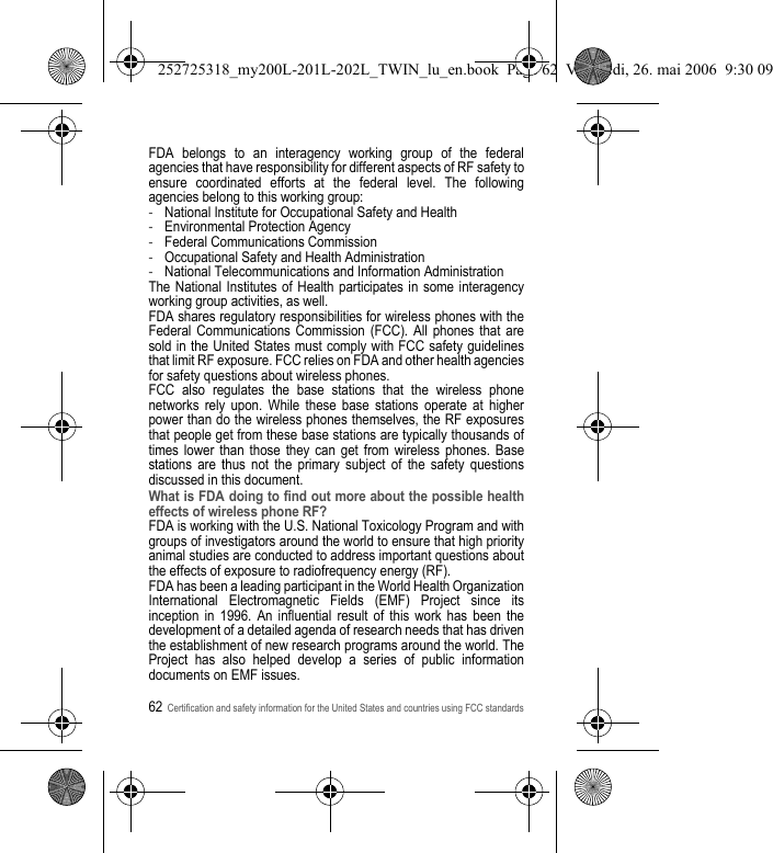 62Certification and safety information for the United States and countries using FCC standardsFDA belongs to an interagency working group of the federal agencies that have responsibility for different aspects of RF safety to ensure coordinated efforts at the federal level. The following agencies belong to this working group:-National Institute for Occupational Safety and Health-Environmental Protection Agency-Federal Communications Commission-Occupational Safety and Health Administration-National Telecommunications and Information AdministrationThe National Institutes of Health participates in some interagency working group activities, as well.FDA shares regulatory responsibilities for wireless phones with the Federal Communications Commission (FCC). All phones that are sold in the United States must comply with FCC safety guidelines that limit RF exposure. FCC relies on FDA and other health agencies for safety questions about wireless phones.FCC also regulates the base stations that the wireless phone networks rely upon. While these base stations operate at higher power than do the wireless phones themselves, the RF exposures that people get from these base stations are typically thousands of times lower than those they can get from wireless phones. Base stations are thus not the primary subject of the safety questions discussed in this document.What is FDA doing to find out more about the possible health effects of wireless phone RF?FDA is working with the U.S. National Toxicology Program and with groups of investigators around the world to ensure that high priority animal studies are conducted to address important questions about the effects of exposure to radiofrequency energy (RF).FDA has been a leading participant in the World Health Organization International Electromagnetic Fields (EMF) Project since its inception in 1996. An influential result of this work has been the development of a detailed agenda of research needs that has driven the establishment of new research programs around the world. The Project has also helped develop a series of public information documents on EMF issues.252725318_my200L-201L-202L_TWIN_lu_en.book  Page 62  Vendredi, 26. mai 2006  9:30 09