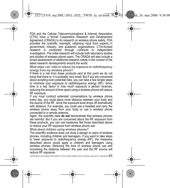 Certification and safety information for the United States and countries using FCC standards63FDA and the Cellular Telecommunications &amp; Internet Association (CTIA) have a formal Cooperative Research and Development Agreement (CRADA) to do research on wireless phone safety. FDA provides the scientific oversight, obtaining input from experts in government, industry, and academic organizations. CTIA-funded research is conducted through contracts to independent investigators. The initial research will include both laboratory studies and studies of wireless phone users. The CRADA will also include a broad assessment of additional research needs in the context of the latest research developments around the world.What steps can I take to reduce my exposure to radiofrequency energy from my wireless phone?If there is a risk from these products--and at this point we do not know that there is--it is probably very small. But if you are concerned about avoiding even potential risks, you can take a few simple steps to minimize your exposure to radiofrequency energy (RF). Since time is a key factor in how much exposure a person receives, reducing the amount of time spent using a wireless phone will reduce RF exposure.If you must conduct extended conversations by wireless phone every day, you could place more distance between your body and the source of the RF, since the exposure level drops off dramatically with distance. For example, you could use a headset and carry the wireless phone away from your body or use a wireless phone connected to a remote antenna.Again, the scientific data do not demonstrate that wireless phones are harmful. But if you are concerned about the RF exposure from these products, you can use measures like those described above to reduce your RF exposure from wireless phone use.What about children using wireless phones?The scientific evidence does not show a danger to users of wireless phones, including children and teenagers. If you want to take steps to lower exposure to radiofrequency energy (RF), the measures described above would apply to children and teenagers using wireless phones. Reducing the time of wireless phone use and increasing the distance between the user and the RF source will reduce RF exposure.252725318_my200L-201L-202L_TWIN_lu_en.book  Page 63  Vendredi, 26. mai 2006  9:30 09