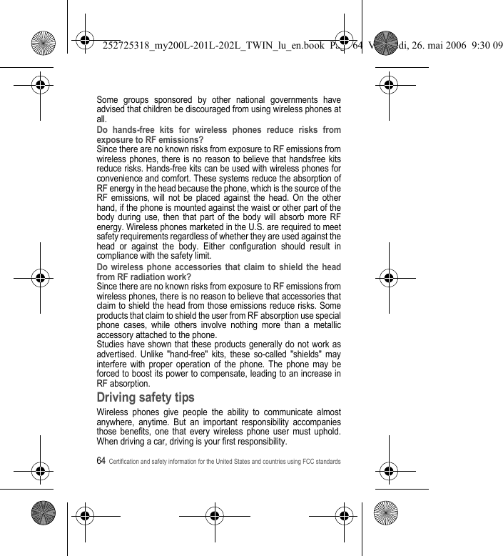 64Certification and safety information for the United States and countries using FCC standardsSome groups sponsored by other national governments have advised that children be discouraged from using wireless phones at all.Do hands-free kits for wireless phones reduce risks from exposure to RF emissions?Since there are no known risks from exposure to RF emissions from wireless phones, there is no reason to believe that handsfree kits reduce risks. Hands-free kits can be used with wireless phones for convenience and comfort. These systems reduce the absorption of RF energy in the head because the phone, which is the source of the RF emissions, will not be placed against the head. On the other hand, if the phone is mounted against the waist or other part of the body during use, then that part of the body will absorb more RF energy. Wireless phones marketed in the U.S. are required to meet safety requirements regardless of whether they are used against the head or against the body. Either configuration should result in compliance with the safety limit.Do wireless phone accessories that claim to shield the head from RF radiation work?Since there are no known risks from exposure to RF emissions from wireless phones, there is no reason to believe that accessories that claim to shield the head from those emissions reduce risks. Some products that claim to shield the user from RF absorption use special phone cases, while others involve nothing more than a metallic accessory attached to the phone.Studies have shown that these products generally do not work as advertised. Unlike &quot;hand-free&quot; kits, these so-called &quot;shields&quot; may interfere with proper operation of the phone. The phone may be forced to boost its power to compensate, leading to an increase in RF absorption.Driving safety tipsWireless phones give people the ability to communicate almost anywhere, anytime. But an important responsibility accompanies those benefits, one that every wireless phone user must uphold. When driving a car, driving is your first responsibility.252725318_my200L-201L-202L_TWIN_lu_en.book  Page 64  Vendredi, 26. mai 2006  9:30 09
