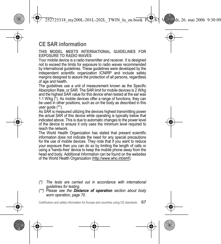 Certification and safety information for Europe and countries using CE standards67CE SAR informationTHIS MODEL MEETS INTERNATIONAL GUIDELINES FOR EXPOSURE TO RADIO WAVESYour mobile device is a radio transmitter and receiver. It is designed not to exceed the limits for exposure to radio waves recommended by international guidelines. These guidelines were developed by the independent scientific organization ICNIRP and include safety margins designed to assure the protection of all persons, regardless of age and health.The guidelines use a unit of measurement known as the Specific Absorption Rate, or SAR. The SAR limit for mobile devices is 2 W/kg and the highest SAR value for this device when tested at the ear was 1.1 W/kg (*). As mobile devices offer a range of functions, they can be used in other positions, such as on the body as described in this user guide (**).As SAR is measured utilizing the devices highest transmitting power the actual SAR of this device while operating is typically below that indicated above. This is due to automatic changes to the power level of the device to ensure it only uses the minimum level required to reach the network.The World Health Organization has stated that present scientific information does not indicate the need for any special precautions for the use of mobile devices. They note that if you want to reduce your exposure then you can do so by limiting the length of calls or using a &apos;hands-free&apos; device to keep the mobile phone away from the head and body. Additional Information can be found on the websites of the World Health Organization (http://www.who.int/emf).(*) The tests are carried out in accordance with international guidelines for testing.(**) Please see the Distance of operation section about body worn operation, page 70.252725318_my200L-201L-202L_TWIN_lu_en.book  Page 67  Vendredi, 26. mai 2006  9:30 09