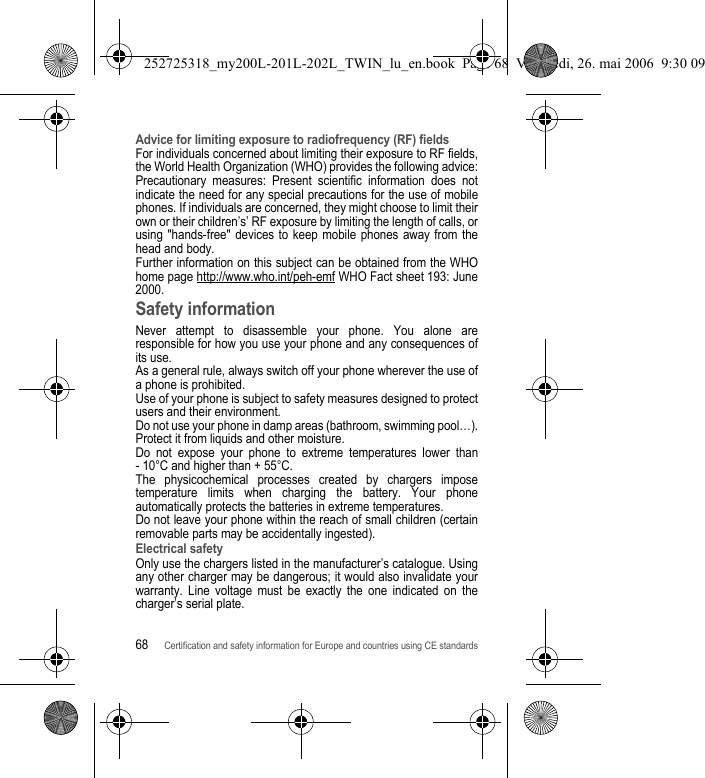 68Certification and safety information for Europe and countries using CE standardsAdvice for limiting exposure to radiofrequency (RF) fieldsFor individuals concerned about limiting their exposure to RF fields, the World Health Organization (WHO) provides the following advice:Precautionary measures: Present scientific information does not indicate the need for any special precautions for the use of mobile phones. If individuals are concerned, they might choose to limit their own or their children’s’ RF exposure by limiting the length of calls, or using &quot;hands-free&quot; devices to keep mobile phones away from the head and body. Further information on this subject can be obtained from the WHO home page http://www.who.int/peh-emf WHO Fact sheet 193: June 2000.Safety informationNever attempt to disassemble your phone. You alone are responsible for how you use your phone and any consequences of its use.As a general rule, always switch off your phone wherever the use of a phone is prohibited.Use of your phone is subject to safety measures designed to protect users and their environment.Do not use your phone in damp areas (bathroom, swimming pool…). Protect it from liquids and other moisture.Do not expose your phone to extreme temperatures lower than - 10°C and higher than + 55°C.The physicochemical processes created by chargers impose temperature limits when charging the battery. Your phone automatically protects the batteries in extreme temperatures.Do not leave your phone within the reach of small children (certain removable parts may be accidentally ingested).Electrical safetyOnly use the chargers listed in the manufacturer’s catalogue. Using any other charger may be dangerous; it would also invalidate your warranty. Line voltage must be exactly the one indicated on the charger’s serial plate. 252725318_my200L-201L-202L_TWIN_lu_en.book  Page 68  Vendredi, 26. mai 2006  9:30 09