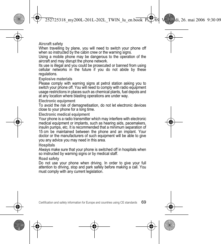 Certification and safety information for Europe and countries using CE standards69Aircraft safetyWhen travelling by plane, you will need to switch your phone off when so instructed by the cabin crew or the warning signs.Using a mobile phone may be dangerous to the operation of the aircraft and may disrupt the phone network.Its use is illegal and you could be prosecuted or banned from using cellular networks in the future if you do not abide by these regulations.Explosive materialsPlease comply with warning signs at petrol station asking you to switch your phone off. You will need to comply with radio equipment usage restrictions in places such as chemical plants, fuel depots and at any location where blasting operations are under way.Electronic equipmentTo avoid the risk of demagnetisation, do not let electronic devices close to your phone for a long time.Electronic medical equipmentYour phone is a radio transmitter which may interfere with electronic medical equipment or implants, such as hearing aids, pacemakers, insulin pumps, etc. It is recommended that a minimum separation of 15 cm be maintained between the phone and an implant. Your doctor or the manufacturers of such equipment will be able to give you any advice you may need in this area. HospitalsAlways make sure that your phone is switched off in hospitals when so instructed by warning signs or by medical staff. Road safetyDo not use your phone when driving. In order to give your full attention to driving, stop and park safely before making a call. You must comply with any current legislation.252725318_my200L-201L-202L_TWIN_lu_en.book  Page 69  Vendredi, 26. mai 2006  9:30 09