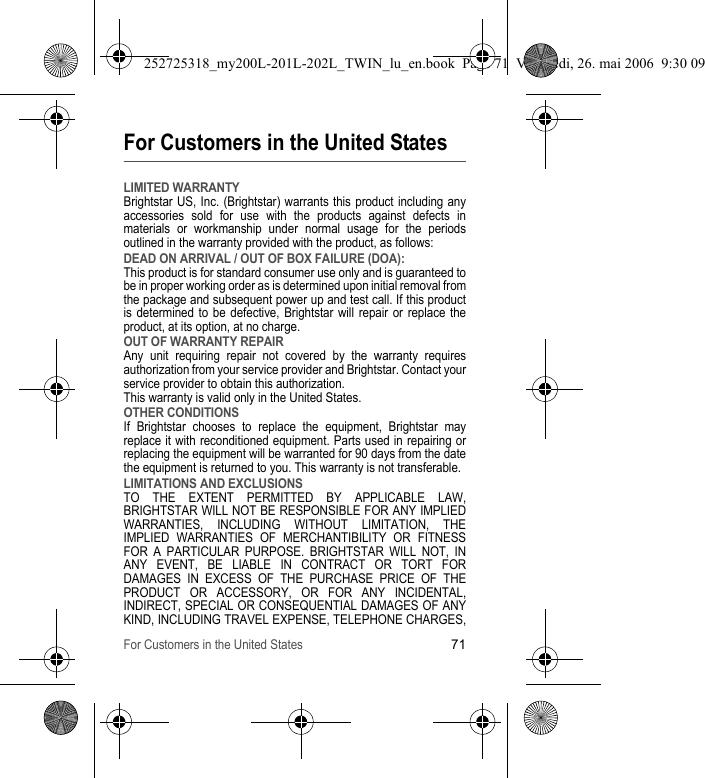 For Customers in the United States71For Customers in the United StatesLIMITED WARRANTYBrightstar US, Inc. (Brightstar) warrants this product including any accessories sold for use with the products against defects in materials or workmanship under normal usage for the periods outlined in the warranty provided with the product, as follows:DEAD ON ARRIVAL / OUT OF BOX FAILURE (DOA):This product is for standard consumer use only and is guaranteed to be in proper working order as is determined upon initial removal from the package and subsequent power up and test call. If this product is determined to be defective, Brightstar will repair or replace the product, at its option, at no charge. OUT OF WARRANTY REPAIRAny unit requiring repair not covered by the warranty requires authorization from your service provider and Brightstar. Contact your service provider to obtain this authorization. This warranty is valid only in the United States.OTHER CONDITIONSIf Brightstar chooses to replace the equipment, Brightstar may replace it with reconditioned equipment. Parts used in repairing or replacing the equipment will be warranted for 90 days from the date the equipment is returned to you. This warranty is not transferable.LIMITATIONS AND EXCLUSIONSTO THE EXTENT PERMITTED BY APPLICABLE LAW, BRIGHTSTAR WILL NOT BE RESPONSIBLE FOR ANY IMPLIED WARRANTIES, INCLUDING WITHOUT LIMITATION, THE IMPLIED WARRANTIES OF MERCHANTIBILITY OR FITNESS FOR A PARTICULAR PURPOSE. BRIGHTSTAR WILL NOT, IN ANY EVENT, BE LIABLE IN CONTRACT OR TORT FOR DAMAGES IN EXCESS OF THE PURCHASE PRICE OF THE PRODUCT OR ACCESSORY, OR FOR ANY INCIDENTAL, INDIRECT, SPECIAL OR CONSEQUENTIAL DAMAGES OF ANY KIND, INCLUDING TRAVEL EXPENSE, TELEPHONE CHARGES, 252725318_my200L-201L-202L_TWIN_lu_en.book  Page 71  Vendredi, 26. mai 2006  9:30 09