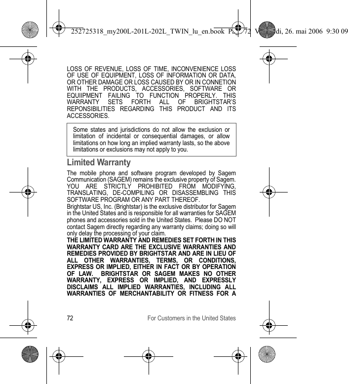 72 For Customers in the United StatesLOSS OF REVENUE, LOSS OF TIME, INCONVENIENCE LOSS OF USE OF EQUIPMENT, LOSS OF INFORMATION OR DATA, OR OTHER DAMAGE OR LOSS CAUSED BY OR IN CONNETION WITH THE PRODUCTS, ACCESSORIES, SOFTWARE OR EQUIIPMENT FAILING TO FUNCTION PROPERLY. THIS WARRANTY SETS FORTH ALL OF BRIGHTSTAR’S REPONSIBILITIES REGARDING THIS PRODUCT AND ITS ACCESSORIES.Limited WarrantyThe mobile phone and software program developed by Sagem Communication (SAGEM) remains the exclusive property of Sagem. YOU ARE STRICTLY PROHIBITED FROM MODIFYING, TRANSLATING, DE-COMPILING OR DISASSEMBLING THIS SOFTWARE PROGRAM OR ANY PART THEREOF.Brightstar US, Inc. (Brightstar) is the exclusive distributor for Sagem in the United States and is responsible for all warranties for SAGEM phones and accessories sold in the United States.  Please DO NOT contact Sagem directly regarding any warranty claims; doing so will only delay the processing of your claim.THE LIMITED WARRANTY AND REMEDIES SET FORTH IN THIS WARRANTY CARD ARE THE EXCLUSIVE WARRANTIES AND REMEDIES PROVIDED BY BRIGHTSTAR AND ARE IN LIEU OF ALL OTHER WARRANTIES, TERMS, OR CONDITIONS, EXPRESS OR IMPLIED, EITHER IN FACT OR BY OPERATION OF LAW.  BRIGHTSTAR OR SAGEM MAKES NO OTHER WARRANTY, EXPRESS OR IMPLIED, AND EXPRESSLY DISCLAIMS ALL IMPLIED WARRANTIES, INCLUDING ALL WARRANTIES OF MERCHANTABILITY OR FITNESS FOR A Some states and jurisdictions do not allow the exclusion or limitation of incidental or consequential damages, or allow limitations on how long an implied warranty lasts, so the above limitations or exclusions may not apply to you.252725318_my200L-201L-202L_TWIN_lu_en.book  Page 72  Vendredi, 26. mai 2006  9:30 09