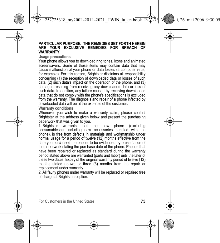 For Customers in the United States73PARTICULAR PURPOSE.  THE REMEDIES SET FORTH HEREIN ARE YOUR EXCLUSIVE REMEDIES FOR BREACH OF WARRANTY.  Usage precautionsYour phone allows you to download ring tones, icons and animated screensavers. Some of these items may contain data that may cause malfunction of your phone or data losses (a computer virus, for example). For this reason, Brightstar disclaims all responsibility concerning (1) the reception of downloaded data or losses of such data, (2) such data&apos;s impact on the operation of the phone, and (3) damages resulting from receiving any downloaded data or loss of such data. In addition, any failure caused by receiving downloaded data that do not comply with the phone&apos;s specifications is excluded from the warranty. The diagnosis and repair of a phone infected by downloaded data will be at the expense of the customer.Warranty conditionsWhenever you wish to make a warranty claim, please contact Brightstar at the address given below and present the purchasing paperwork that was given to you. 1. Brightstar warrants that the new phone (excluding consumablesbut including new accessories bundled with the phone), is free from defects in materials and workmanship under normal usage for a period of twelve (12) months effective from the date you purchased the phone, to be evidenced by presentation of the paperwork stating the purchase date of the phone. Phones that have been repaired or replaced as standard during the warranty period stated above are warranted (parts and labor) until the later of these two dates: Expiry of the original warranty period of twelve (12) months stated above; or three (3) months from the repair or replacement under warranty.2. All faulty phones under warranty will be replaced or repaired free of charge at Brightstar’s option. 252725318_my200L-201L-202L_TWIN_lu_en.book  Page 73  Vendredi, 26. mai 2006  9:30 09