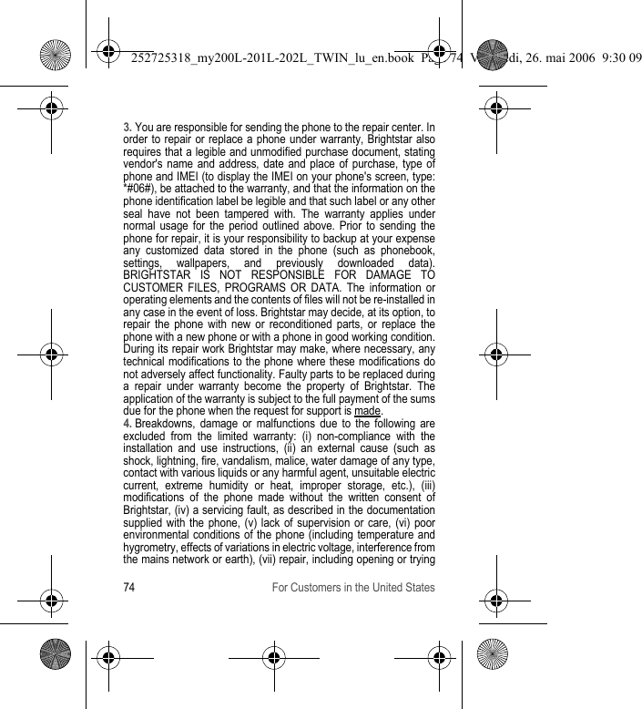 74 For Customers in the United States3. You are responsible for sending the phone to the repair center. In order to repair or replace a phone under warranty, Brightstar also requires that a legible and unmodified purchase document, stating vendor&apos;s name and address, date and place of purchase, type of phone and IMEI (to display the IMEI on your phone&apos;s screen, type: *#06#), be attached to the warranty, and that the information on the phone identification label be legible and that such label or any other seal have not been tampered with. The warranty applies under normal usage for the period outlined above. Prior to sending the phone for repair, it is your responsibility to backup at your expense any customized data stored in the phone (such as phonebook, settings, wallpapers, and previously downloaded data). BRIGHTSTAR IS NOT RESPONSIBLE FOR DAMAGE TO CUSTOMER FILES, PROGRAMS OR DATA. The information or operating elements and the contents of files will not be re-installed in any case in the event of loss. Brightstar may decide, at its option, to repair the phone with new or reconditioned parts, or replace the phone with a new phone or with a phone in good working condition. During its repair work Brightstar may make, where necessary, any technical modifications to the phone where these modifications do not adversely affect functionality. Faulty parts to be replaced during a repair under warranty become the property of Brightstar. The application of the warranty is subject to the full payment of the sums due for the phone when the request for support is made. 4. Breakdowns, damage or malfunctions due to the following are excluded from the limited warranty: (i) non-compliance with the installation and use instructions, (ii) an external cause (such as shock, lightning, fire, vandalism, malice, water damage of any type, contact with various liquids or any harmful agent, unsuitable electric current, extreme humidity or heat, improper storage, etc.), (iii) modifications of the phone made without the written consent of Brightstar, (iv) a servicing fault, as described in the documentation supplied with the phone, (v) lack of supervision or care, (vi) poor environmental conditions of the phone (including temperature and hygrometry, effects of variations in electric voltage, interference from the mains network or earth), (vii) repair, including opening or trying 252725318_my200L-201L-202L_TWIN_lu_en.book  Page 74  Vendredi, 26. mai 2006  9:30 09