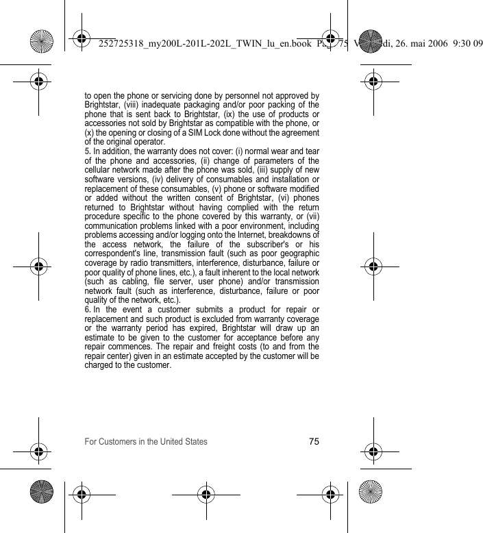 For Customers in the United States75to open the phone or servicing done by personnel not approved by Brightstar, (viii) inadequate packaging and/or poor packing of the phone that is sent back to Brightstar, (ix) the use of products or accessories not sold by Brightstar as compatible with the phone, or (x) the opening or closing of a SIM Lock done without the agreement of the original operator.5. In addition, the warranty does not cover: (i) normal wear and tear of the phone and accessories, (ii) change of parameters of the cellular network made after the phone was sold, (iii) supply of new software versions, (iv) delivery of consumables and installation or replacement of these consumables, (v) phone or software modified or added without the written consent of Brightstar, (vi) phones returned to Brightstar without having complied with the return procedure specific to the phone covered by this warranty, or (vii) communication problems linked with a poor environment, including problems accessing and/or logging onto the Internet, breakdowns of the access network, the failure of the subscriber&apos;s or his correspondent&apos;s line, transmission fault (such as poor geographic coverage by radio transmitters, interference, disturbance, failure or poor quality of phone lines, etc.), a fault inherent to the local network (such as cabling, file server, user phone) and/or transmission network fault (such as interference, disturbance, failure or poor quality of the network, etc.).6. In the event a customer submits a product for repair or replacement and such product is excluded from warranty coverage or the warranty period has expired, Brightstar will draw up an estimate to be given to the customer for acceptance before any repair commences. The repair and freight costs (to and from the repair center) given in an estimate accepted by the customer will be charged to the customer.252725318_my200L-201L-202L_TWIN_lu_en.book  Page 75  Vendredi, 26. mai 2006  9:30 09